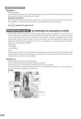 88
Question 3
[travail individuel]
Il est préférable de proposer cette activité de production écrite en classe afin de permettre aux apprenants
de comparer leur liste une fois qu’elle est terminée.
Proposition de corrigé :
4 J’ai cinq pantalons noirs, deux petites jupes grises, un long manteau gris, quinze tee-shirts clairs et un
beau pull blanc. J’ai aussi des lunettes de soleil, des gants bleus et un joli foulard jaune.
Voir
Cahier
d 
’activit
és
unité 4
exercices 3-4, pages 33-34.
VOCABULAIRE  page 65  
les vêtements, les accessoires, la météo
Livres fermés, tracer trois colonnes au tableau avec les intitulés suivants : les vêtements – les accessoires – la
météo. Former des sous-groupes de trois apprenants et leur demander de trouver un mot ou une expres-
sion par colonne. Puis faire la mise en commun en groupe classe : demander aux apprenants de l’un des
sous-groupes de dire au groupe classe l’un des mots trouvés. Les autres apprenants du groupe classe
doivent dire quelle colonne correspond au mot cité. Les apprenants du sous-groupe qui s’est exprimé
valident ou ne valident pas la réponse.
Par exemple :
– Un manteau.
– Les vêtements ?
– Oui.
Si la réponse est correcte, noter la proposition au tableau dans la colonne appropriée. Puis répéter la pro-
cédure jusqu’à ce que tous les sous-groupes se soient exprimés. Lorsque cette activité est terminée, inviter
les apprenants à ouvrir leur livre à la page 65.
Activités 1-3
[travail individuel, correction en groupe classe]
Lire le lexique de la page puis leur poser la question suivante :
• Quels mots sont sur cette page de vocabulaire et ne sont pas au tableau ?
Les laisser répondre en groupe classe puis les inviter à faire d’abord les activités 1 et 3 et la question 2
ensuite. Corriger ces activités au fur et à mesure.
Corrigé :
1
PRODUCTION ÉCRITE
un bijou
une veste noire
en cuir
une robe en coton
blanche et noire
un sac bleu
en cuir
des chaussures
marron
 