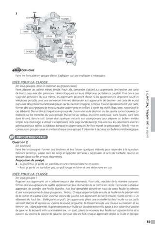 89
unité4Lessoldes,c’estparti!
3
FRANCOPHONIE
Faire lire l’encadré en groupe classe. Expliquer ou faire expliquer si nécessaire.
IDÉE POUR LA CLASSE
[en sous-groupes, mise en commun en groupe classe]
Faire préparer un bulletin météo simple. Pour cela, demander d’abord aux apprenants de chercher une carte
de leur(s) pays avec des prévisions météorologiques sur leurs téléphones portables si possible. Il ne devra pas
s’agir des prévisions du jour même, les apprenants pourront choisir. Si les apprenants ne disposent pas d’un
téléphone portable avec une connexion Internet, demander aux apprenants de dessiner une carte de leur(s)
pays avec des prévisions météorologiques qu’ils pourront imaginer. Lorsque tous les apprenants ont une carte,
former des sous-groupes de trois ou quatre apprenants en veillant à varier les profils (âge, sexe, nationalité le
cas échéant). Demander à chaque sous-groupe de choisir une seule des trois ou des quatre cartes trouvées ou
réalisées par les membres du sous-groupe. Puis écrire au tableau les points cardinaux: dans l’ouest, dans l’est,
dans le nord, dans le sud. Laisser alors quelques instants aux sous-groupes pour préparer un bulletin météo
simple. Les encourager à utiliser les expressions de la page vocabulaire (p. 65) ainsi que les expressions avec les
points cardinaux écrites au tableau. Lorsque les apprenants ont fini leur travail de préparation, faire la mise en
commun en groupe classe en invitant chaque sous-groupe à présenter à la classe son bulletin météorologique.
Question 2
[en binômes]
Faire lire la consigne. Former des binômes et leur laisser quelques instants pour répondre à la question.
Pendant ce temps, passer dans les rangs et apporter de l’aide si nécessaire. À la fin de l’activité, revenir en
groupe classe sur les erreurs récurrentes.
Proposition de corrigé:
2 – Aujourd’hui, je porte un jean bleu et une chemise blanche en coton.
– Moi, je porte un pantalon gris, un pull rouge en laine et une veste noire en cuir.
IDÉE POUR LA CLASSE
[en sous-groupes ]
Proposer aux apprenants un «cadavre exquis» des vêtements. Pour cela, procéder de la manière suivante:
former des sous-groupes de quatre apprenants et leur demander de se mettre en cercle. Demander à chaque
apprenant de prendre une feuille blanche. Puis leur demander d’écrire en haut de cette feuille le prénom
d’une autre personne du sous groupe (ex.: Pedro). Chaque apprenant plie ensuite sa feuille sur le prénom afin
de le cacher et la passe à son voisin/sa voisine de gauche. Les apprenants écrivent ensuite «il/elle porte» + un
vêtement du haut (ex.: il/elle porte un pull). Les apprenants plient une nouvelle fois leur feuille sur ce qu’ils
viennent d’écrire et la passe au voisin/à la voisine de gauche. Ils écrivent ensuite une couleur au masculin et au
féminin (ex.: blanc/blanche). Ils plient encore leur feuille sur la partie écrite et la passe à leur voisin/leur voisine
de gauche. Ils écrivent enfin une matière (ex.: en cuir), plient de nouveau leur feuille sur la partie écrite et la
passent au voisin/à la voisine de gauche. Lorsque cela est fait, chaque apprenant déplie la feuille et recopie
soleil
degrés
neige
nuages
pluie
vent
orages
PRODUCTION ORALE
 