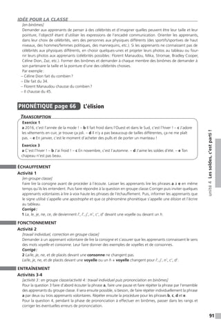 91
unité4Lessoldes,c’estparti!
IDÉE POUR LA CLASSE
[en binômes]
Demander aux apprenants de penser à des célébrités et d’imaginer quelles peuvent être leur taille et leur
pointure, l’objectif étant d’utiliser les expressions de l’encadré communication. Orienter les apprenants,
dans leur choix de célébrités, vers des personnes aux physiques différents (des sportifs / sportives de haut
niveaux, des hommes / femmes politiques, des mannequins, etc.). Si les apprenants ne connaissent pas de
célébrités aux physiques différents, en choisir quelques-unes et projeter leurs photos au tableau ou four-
nir leurs photos aux apprenants (célébrités possibles : Florent Manaudou, Mika, Stromae, Bradley Cooper,
Céline Dion, Zaz, etc.). Former des binômes et demander à chaque membre des binômes de demander à
son partenaire la taille et la pointure d’une des célébrités choisies.
Par exemple :
– Céline Dion fait du combien ?
– Elle fait du 34.
– Florent Manaudou chausse du combien ?
– Il chausse du 45.
PHONÉTIQUE  page 66  
L’élision
Transcription
Exercice 1
a 2016, c’est l’année de la mode ! – b Il fait froid dans l’Ouest et dans le Sud, c’est l’hiver ! – c J’adore
les vêtements en cuir, je trouve ça joli. – d Il n’y a pas beaucoup de tailles différentes, ça ne me plaît
pas. – e En janvier, c’est le moment d’acheter des pulls et de porter un manteau !
Exercice 3
a C’est l’hiver ! – b J’ai froid ! – c En novembre, c’est l’automne. – d J’aime les soldes d’été. – e Ton
chapeau n’est pas beau.
ÉCHAUFFEMENT
Activité 1
[en groupe classe]
Faire lire la consigne avant de procéder à l’écoute. Laisser les apprenants lire les phrases a à e en même
temps qu’ils les entendent. Puis faire répondre à la question en groupe classe.Corriger puis inviter quelques
apprenants volontaires à lire à voix haute les phrases de l’échauffement. Puis, informer les apprenants que
le signe utilisé s’appelle une apostrophe et que ce phénomène phonétique s’appelle une élision et l’écrire
au tableau.
Corrigé :
1 La, le, je, ne, ce, de deviennent l’, l’, j’, n’, c’, d’ devant une voyelle ou devant un h.
FONCTIONNEMENT
Activité 2
[travail individuel, correction en groupe classe]
Demander à un apprenant volontaire de lire la consigne et s’assurer que les apprenants connaissent le sens
des mots voyelle et consonne. Leur faire donner des exemples de voyelles et de consonnes.
Corrigé :
2 La / le, je, ne, et de placés devant une consonne ne changent pas.
La / le, je, ne, et de placés devant une voyelle ou un h + voyelle changent pour l’, j’, n’, c’, d’.
ENTRAÎNEMENT
Activités 3-4
[activité 3 : en groupe classe / activité 4 : travail individuel puis prononciation en binômes]
Pour la question 3 faire d’abord écouter la phrase a, faire une pause et faire répéter la phrase par l’ensemble
des apprenants du groupe classe. Il sera ensuite possible, si besoin, de faire répéter individuellement la phrase
a par deux ou trois apprenants volontaires. Répéter ensuite la procédure pour les phrases b, c, d et e.
Pour la question 4, pendant la phase de prononciation à effectuer en binômes, passer dans les rangs et
corriger les éventuelles erreurs de prononciation.
 