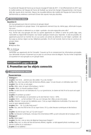93
unité4Lessoldes,c’estparti!
• La photo de l’équipe de France qui se trouve à la page 67 date de 2011. C’est effectivement en 2011 que
le maillot extérieur de l’équipe de France de football, qui venait de changer d’équipementier, s’est trouvé
doté des rayures de la marinière. Depuis, les nouvelles éditions des maillots de l’équipe de France de foot-
ball domiciles ou extérieurs continuent d’avoir des rayures mais plus discrètes.
Question 6
[en sous-groupes puis mise en commun en groupe classe]
Faire lire la question en groupe classe. Si les apprenants viennent tous du même pays, reformuler la ques-
tion ainsi:
• Est-ce qu’il existe un vêtement ou un objet «symbole» de votre région/de votre ville?
Puis, former des sous-groupes de trois ou quatre apprenants en veillant à varier les profils (âge, sexe,
nationalité ou région/ville d’origine). Leur laisser quelques instants pour répondre. Si cela est possible, les
apprenants pourront se montrer les uns aux autres une photo du vêtement ou de l’objet «symbole» de
leur pays ou de leur région via leur téléphone portable. À la fin de l’activité, faire la mise en commun en
groupe classe.
Corrigé:
6 Réponse libre.
Oh le cliché !
Demander aux apprenants de lire l’encadré. S’assurer qu’ils en comprennent les informations principales.
Leur demander ensuite s’ils pensent qu’un jean ou une tenue noire est élégant. Puis les inviter à répondre
à la question en sous-groupes ou en groupe classe.
DOCUMENTS pages 68-69
E. Promotion sur les objets connectés
TranscripTion
Dialogue 1
Le père: Ouh là là… premier jour des soldes ! Il y a du monde !
Le fils: Oui, mais nous allons faire de bonnes affaires, papa ! Je vais trouver un ordinateur pas cher !
Le père: Oui, et moi, je vais payer…
Le fils: Allez, viens, le rayon informatique, c’est là !
Le père: Alors, tu trouves quelque chose?
Le fils: Je viens de voir cet ordinateur-là. Il y a un grand écran, le clavier est très fin et la souris est super
pratique !
Le père: Et combien ça coûte?
Le fils: C’est l’ordinateur en promotion sur le site Internet. Il est à – 50%.
Le père: Hmm… ça fait combien? Ah, oui, ce n’est pas cher. Allez, je vais à la caisse.
Le fils: Attends ! Je vais voir les tablettes aussi. C’est au rayon téléphonie-multimédia. Et je veux voir
aussi le rayon appareils photo !
Le père: Bon… ok. Il y a des livres aussi?
Le fils: Oui, avec les DVD et les CD au rayon loisirs. Et il y a des liseuses numériques et des lecteurs
MP3.
Le père: Qu’est-ce que c’est, ça? Ça sert à quoi?
Le fils: Les liseuses numériques, c’est pour lire et les lecteurs MP3, ça sert à écouter de la musique, enfin !
Dialogue 2
Le fils: Merci papa !
Le père: De rien, mais je viens de dépenser beaucoup d’argent !
Le fils: Mais non, tu viens de faire de bonnes affaires, regarde: un bel appareil photo numérique, une
perche à selfies et un ordinateur !
Le père: Et ma tablette !
PRODUCTION ORALE
COMPRÉHENSION ORALE
 