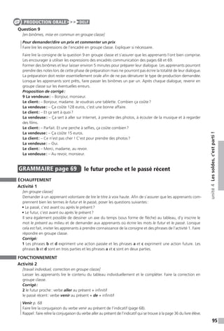 95
unité4Lessoldes,c’estparti!
Question 9
[en binômes, mise en commun en groupe classe]
Pour demander / dire un prix et commenter un prix
Faire lire les expressions de l’encadré en groupe classe. Expliquer si nécessaire.
Faire lire la consigne de la question 9 en groupe classe et s’assurer que les apprenants l’ont bien comprise.
Les encourager à utiliser les expressions des encadrés communication des pages 68 et 69.
Former des binômes et leur laisser environ 5 minutes pour préparer leur dialogue. Les apprenants pourront
prendre des notes lors de cette phase de préparation mais ne pourront pas écrire la totalité de leur dialogue.
La préparation doit rester essentiellement orale afin de ne pas dénaturer le type de production demandée.
Lorsque les apprenants sont prêts, faire passer les binômes un par un. Après chaque dialogue, revenir en
groupe classe sur les éventuelles erreurs.
Proposition de corrigé :
9 La vendeuse : – Bonjour, monsieur.
Le client : – Bonjour, madame. Je voudrais une tablette. Combien ça coûte ?
La vendeuse : – Ça coûte 128 euros, c’est une bonne affaire.
Le client : – Et ça sert à quoi ?
La vendeuse : – Ça sert à aller sur Internet, à prendre des photos, à écouter de la musique et à regarder
des films.
Le client : – Parfait. Et une perche à selfies, ça coûte combien ?
La vendeuse : – Ça coûte 15 euros.
La client : – Ce n’est pas cher ! C’est pour prendre des photos ?
La vendeuse : – Oui.
Le client : – Merci, madame, au revoir.
La vendeuse : – Au revoir, monsieur.
GRAMMAIRE  page 69  
le futur proche et le passé récent
ÉCHAUFFEMENT
Activité 1
[en groupe classe]
Demander à un apprenant volontaire de lire le titre à voix haute. Afin de s’assurer que les apprenants com-
prennent bien les termes le futur et le passé, poser les questions suivantes :
• Le passé, c’est avant ou après le présent ?
• Le futur, c’est avant ou après le présent ?
Il sera également possible de dessiner un axe du temps (sous forme de flèche) au tableau, d’y inscrire le
mot le présent au milieu et de demander aux apprenants où écrire les mots le futur et le passé. Lorsque
cela est fait, inviter les apprenants à prendre connaissance de la consigne et des phrases de l’activité 1. Faire
répondre en groupe classe.
Corrigé:
1 Les phrases b et d expriment une action passée et les phrases a et c expriment une action future. Les
phrases b et d sont en trois parties et les phrases a et c sont en deux parties.
FONCTIONNEMENT
Activité 2
[travail individuel, correction en groupe classe]
Laisser les apprenants lire le contenu du tableau individuellement et le compléter. Faire la correction en
groupe classe.
Corrigé :
2 le futur proche : verbe aller au présent + infinitif
le passé récent : verbe venir au présent + de + infinitif
Venir p. 68
Faire lire la conjugaison du verbe venir au présent de l’indicatif (page 68).
Rappel : faire relire la conjugaison du verbe aller au présent de l’indicatif qui se trouve à la page 36 du livre élève.
PRODUCTION ORALE DELF
 
