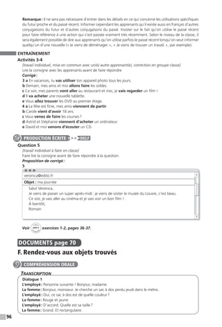 96
Remarque: Il ne sera pas nécessaire d’entrer dans les détails en ce qui concerne les utilisations spécifiques
du futur proche et du passé récent. Informer cependant les apprenants qu’il existe aussi en français d’autres
conjugaisons du futur et d’autres conjugaisons du passé. Insister sur le fait qu’on utilise le passé récent
pour faire référence à une action qui s’est passée vraiment très récemment. Selon le niveau de la classe, il
sera également possible de dire aux apprenants qu’on utilise parfois le passé récent lorsqu’on veut informer
quelqu’un d’une nouvelle («Je viens de déménager.», « Je viens de trouver un travail.», par exemple).
ENTRAÎNEMENT
Activités 3-4
[travail individuel, mise en commun avec un(e) autre apprenant(e), correction en groupe classe]
Lire la consigne avec les apprenants avant de faire répondre
Corrigé:
3 a En vacances, tu vas utiliser ton appareil photo tous les jours.
b Demain, mes amis et moi allons faire les soldes.
c Ce soir, mes parents vont aller au restaurant et moi, je vais regarder un film !
d Il va acheter une nouvelle tablette.
e Vous allez trouver les DVD au premier étage.
4 a La fête est finie, mes amis viennent de partir.
b Carole vient d’avoir 18 ans.
c Vous venez de faire les courses?
d Astrid et Stéphanie viennent d’acheter un ordinateur.
e David et moi venons d’écouter un CD.
Question 5
[travail individuel à faire en classe]
Faire lire la consigne avant de faire répondre à la question.
Proposition de corrigé:
5
Voir
Cahier
d
’activit
és
unité 4
exercices 1-2, pages 36-37.
DOCUMENTS page 70
F. Rendez-vous aux objets trouvés
TranscripTion
Dialogue 1
L’employé: Personne suivante ! Bonjour, madame.
La femme: Bonjour, monsieur. Je cherche un sac à dos perdu jeudi dans le métro.
L’employé: Oui, ce sac à dos est de quelle couleur?
La femme: Rouge et jaune.
L’employé: D’accord. Quelle est sa taille?
La femme: Grand. Et rectangulaire.
PRODUCTION ÉCRITE DELF
veronica@edito.fr
Objet : ma journée
Salut Veronica,
Je viens de passer un super après-midi: je viens de visiter le musée du Louvre, c’est beau.
Ce soir, je vais aller au cinéma et je vais voir un bon film !
À bientôt,
Romain
COMPRÉHENSION ORALE
 