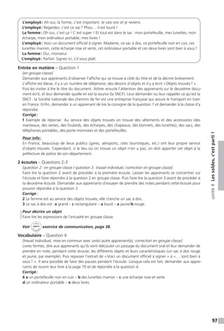 97
unité4Lessoldes,c’estparti!
L’employé : Ah oui, la forme, c’est important. Je vais voir et je reviens.
L’employé : Regardez, c’est ce sac ? Pfiou… il est lourd !
La femme : Oh oui, c’est ça ! C’est super ! Et tout est dans le sac : mon portefeuille, mes lunettes, mon
écharpe, mon ordinateur portable, mes livres !
L’employé : Voici un document officiel à signer. Madame, ce sac à dos, ce portefeuille noir en cuir, ces
lunettes marron, cette écharpe rose et verte, cet ordinateur portable et ces deux livres sont bien à vous ?
La femme : Oui, monsieur.
L’employé : Parfait. Signez ici, s’il vous plaît.
Entrée en matière – Question 1
[en groupe classe]
Demander aux apprenants d’observer l’affiche qui se trouve à côté du titre et de la décrire brièvement.
L’affiche est bleue, il y a un numéro de téléphone, des dessins d’objets et il y a écrit « Objets trouvés ? ».
Puis les inviter à lire le titre du document. Attirer ensuite l’attention des apprenants sur le deuxième docu-
ment écrit, et leur demander quelle en est la source (la SNCF). Leur demander ou leur rappeler ce qu’est la
SNCF : la Société nationale des chemins de fer est une entreprise française qui assure le transport en train
en France. Enfin, demander à un apprenant de lire la consigne de la question 1 et demander à la classe d’y
répondre.
Corrigé :
1 Exemple de réponse : Au service des objets trouvés on trouve des vêtements et des accessoires (des
manteaux, des vestes, des foulards, des écharpes, des chapeaux, des bonnets, des lunettes), des sacs, des
téléphones portables, des porte-monnaies et des portefeuilles.
Pour info :
En France, beaucoup de lieux publics (gares, aéroports, sites touristiques, etc.) ont leur propre service
d’objets trouvés. Cependant, si le lieu où on trouve un objet n’en a pas, on doit apporter cet objet à la
préfecture de police de son département.
2 écoutes – Questions 2-3
[question 2 : en groupe classe / question 3 : travail individuel, correction en groupe classe]
Faire lire la question 2 avant de procéder à la première écoute. Laisser les apprenants se concentrer sur
l’écoute et faire répondre à la question 2 en groupe classe. Puis faire lire la question 3 avant de procéder à
la deuxième écoute. Demander aux apprenants d’essayer de prendre des notes pendant cette écoute pour
pouvoir répondre à la question 3.
Corrigé :
2 La femme est au service des objets trouvés, elle cherche un sac à dos.
3 Le sac à dos est : a grand – c rectangulaire – a lourd – a jaune / b rouge.
Pour décrire un objet
Faire lire les expressions de l’encadré en groupe classe.
Voir
Cahier
d 
’activit
és
unité 4
exercice de communication, page 38.
Vocabulaire – Question 4
[travail individuel, mise en commun avec un(e) autre apprenant(e), correction en groupe classe]
Livres fermés, dire aux apprenants qu’ils vont réécouter un passage du document oral et leur demander de
prendre en note, pendant cette écoute, les différents objets et leurs caractéristiques (un sac à dos rouge
et jaune, par exemple). Puis repasser l’extrait de « Voici un document officiel à signer. » à « … sont bien à
vous ? ». Il sera possible de faire des pauses pendant l’écoute. Lorsque cela est fait, demander aux appre-
nants de rouvrir leur livre à la page 70 et de répondre à la question 4.
Corrigé :
4 a un portefeuille noir en cuir – b des lunettes marron – c une écharpe rose et verte
d un ordinateur portable – e deux livres
 