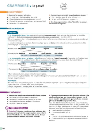 98
GRAMMAIRE > le passif
ÉCHAUFFEMENT
1 Observez les phrases suivantes.
a l 11 a ouvert car il était menacé par une arme.
b I Elle a dû êt re sacrément choquée quand même ?
c I Elle s'est fait attaquer cette nuit dans sa chambre d'hôtel.
d I Le gardien s'est fait agresser.
FONCTIONNEMENT
Le passif
2 Comment sont construits les verbesde ces phrases 7
a I Être + participe passé du verbe : phrases .
b I Se faire + infinitif du verbe : phrases .
3 Ces phrases permettent-elles d'identifier les auteurs
des actions soulignées 7
- La forme passive avec« être» permet d'insister sur l'aspect accompli d'une action et d'en dissimuler les véritables
sujets/agents. Cette forme n'est possible gu'avec les verbes ayant un objet direct+ le verbe « obéir ».
À la forme passive, « être » est conjugué au temps du verbe à la forme active et il est suivi du participe passé de ce verbe, qui
s'accorde avec le sujet
Le complément d'agent est facultatif. Il est introduit par par ou par de (après les verbes de sentiment, de description et les
verbes employés au sens figuré).
Sujet verbe objet direct objet indirect
aux voleurs.
• Forme active : Le gardien ouvre la porte
~=
==::::::==,----:::::::::::=---~-
• Forme passive : La porte est ouverte par le gardien aux voleurs.
objet indirect
Sujet « être • + participe passé du verbe par + agent
- La forme passive avec « se faire »+ infinitif permet d'insister sur l'aspect inaccompli d'une action et d'impliquer plus
fortement le référent du sujet dans l'action. Elle est possible avec les verbes ayant un objet direct et un objet indirect.
Sujet verbe (objet direct) objet indirect
• Forme active : Le gardien a ouvert (la porte) aux voleurs.
• Forme passive : Les voleurs se sont fait ouvrir (la porte) par le gardien.
Sujet « se faire » + infinitif (objet direct) par + agent
• Dans cette construction, le sujet est le plus souvent animé.
Dans le cas où le sujet est inanimé et le complément d'agent non exprimé, on utilise une forme réflexive sans « se faire ».
Exemple : La porte s'ouvre.
REMARQUE
À la place d'une transformation passive, on utilise très fréquemment le pronom « on » + une phrase active pour masquer le
sujet d'une action. La phrase prend alors un sens passif.
Exemple : Le gardien a ouvert la porte. - On a ouvert la porte.
ENTRAÎNEMENT
4 Transformez les phrases suivantes à la forme passive.
a I Les médias influencent beaucoup les jeunes.
b I Le chauffeur inexpérimenté a produit un accident.
c I Nous devons trouver des remèdes à l'infobésité.
d I La police a arrêté les voleurs.
PRODUCTION ORALE
5 En scène ! On vous a volé une chose précieuse alors
que vous aviez pris toutes les précautions pour éviter le
drame. Vous faites une déclaration à la police. À deux,
jouez la scène en utilisant des tonnes passives.
6 Comment répondriez-vous à la situation suivante 7 De
manière directe (par une forme active : phrases a et c)
ou de manière plus détournée (par une forme passive :
phrases b et d) 7 Expliquez votre choix.
Vous êtes rédact eur en chef d'un journal. Un jour au bureau,
un ordinateur portable disparaît. Paul, un ami journaliste, vous
dit qu'il a vu Marie, infographiste, le voler. Vous convoquez le
personnel pour faire la lumière sur cette affaire et déclarez :
a 1 « Marie a volé un ordinateur. »
b 1 « Un ordinateur a été volé. »
... puis :
c 1 « Paul m'a dit qu'il s'agissait d'un membre de l'équipe. »
d 1 « J'ai entendu dire qu'il s'agissait d'un membre de notre
équipe.»
 