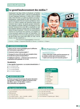 CIVILISATION
IDLe grand bouleversement des médias ?
L'avènement1 des blogs (2003), de Facebook ou YouTube
(2005) puis de l'iPhone (2007) : voilà qui va profondément
et pour longtemps bouleverser2
la façon dont on diffuse
l'info. Cette décennie a vu naître les premiers pure player3
5 d'information, comme Rue89 en 2007, elle a aussi vu dis-
paraître deux grands titres de la presse quotidienne, France
Soir et La Tribune, pendant que beaucoup d'autres titres
entraient dans le giron• de grands groupes industriels.
Aux antipodes5
de Rue89, Patrick de St-Exupéry est venu
10 raconter l'aventure de la revue XXI, sa singularité en tant
que magazine imprimé et payant dans un monde dématé-
rialisé où règne la gratuité. « Internet s'est essentiellement
construit sur la promesse de la gratuité, a-t-il rappelé. Or,
si tout est gratuit, quelle est la valeur de l'information ? O
n
15 arrive aujourd'hui à la fin de cette promesse-là, promesse
qui dès le début nous a paru folle à XXI, car l'info, c'est du
travail, c'est des compétences. »
Julien K o sTRECH E, Ouestmedialab.fr, 23 mars 2017.
1. I.àrrivée. 2. Changer. 3. Uniquement disponibles sur internet. 4. À l'intérieur. 5. À l'opposé.
® COMPRÉHENSION ÉCRITE
1 Quels sont les canaux privilégiés pour la diffusion
de l'information aujourd'hui ?
2 Comment évolue la presse papier ?
3 Pourquoi la revue XXI est-elle une exception dans
le monde de la presse d'aujourd'hui ?
4 Expliquez la phrase : « Internet s'est construit sur
la promesse de la gratuité» (1. 12-13)
Vocabulaire
'1rôle d'expression !
« Avoir bonne presse »
- Dans votre pays, quels sont les personnes ou
les médias sociaux qui ont bonne presse ?
- Quels sont ceux qui ont mauvaise presse ?
5 Que signifie l'expression « un monde dématérialisé » ?
a I un monde virtuel
b I un monde spirituel
c I un monde abst rait
d I un monde imaginaire
PRODUCTION ORALE
6 Pensez-vous que les journaux de presse devraient
être gratuits ? Préparez un débat en faisant la liste
des idées « pour » et des idées « contre ».
Puis confrontez vos arguments.
Pour exprimer son accord
• Je suis (entièremenVtout à fait) d'accord (avec)...
• C'est vrai (que)...
• Effectivement
• Ce n'est pas faux
• Tu as (bien) raison .. (sur + nom/de + verbe)
• Vous avez raison concernant..
Pour expliquer,
nuancer
• En effet
• De fait
• Par exemple
• Cela dit
• Cependant
• Pourtant
• Néanmoins
... et son désaccord
• Je ne suis pas d'accord (avec)...
• Ce n'est pas mon avis.
• Ce n'est pas tout à fait vrai.
• C'est (archi) faux.
• C'est vraiment n'importe quoi ! (fam.)
QI
Il
Il
Ill
E
s:
QI
Il
.!!!
"C
•QI
~
99
 