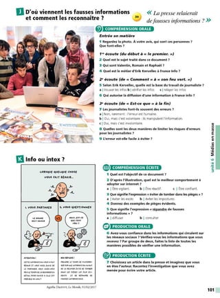 << La presse relaierait
DD'où viennent les fausses informations
et comment les reconnaitre? defausses informations ?>>
13lnfo ou intox ?
LORSqUE qUELqUE CHOSE
VOUS FAIT RtAGIIL.
1. vous PARTAGEZ
ATTEWTIOWI
CfT1'f IWFORMAîJON VOU$ AFAJT
RÜ,GIR ET VOV$ AVEZ f>IVIE Of
LA l'A~AGfR. MA/$ AVfZ•VOV$
1'1<1S lf TEMPS Of LA RfGAROfR fW
O(TAIL l'OVR SAVOIR SI fLlf fST
CîtlOJII.E ovNON?
IIOWRULEXEI
PRfwORf Lf TEMPSOf S'/WTERR<>-
GfR $UflVIVE IWFORMATIOIV AVAwf
Of LA Rf'LAYfR tv1TE Of TOM8fR
OAWS LES ,,tau lf$ l'LVS tv,-
OEWTS ET Of RÜAwOR! Of
FAVSSE$ INFORMATION$.
Agathe DAHYOT, Le Monde, 01/02/2017
COMPRÉHENSION ORALE
Entrée en matière
1 Regardez la photo. À votre avis, qui sont ces personnes ?
Que font-elles ?
1re écoute (du début à « le premier. »)
2 Quel est le sujet traité dans ce document 7
3 Qui sont Valentin, Romain et Raphaël ?
4 Quel est le métier d'Erik Kervellec à France lnfo ?
2• écoute (de« Comment» à« son feu vert.»)
5 Selon Erik Kervellec, quelle est la base du travail de journaliste ?
a Itrouver les infos b Ivérifier les infos c Irelayer les infos
6 Qui autorise la diffusion d'une information à France info 7
3• écoute (de« Est-ce que» à la fin)
7 Les journalistes font-ils souvent des erreurs ?
a INon, rarement : l'erreur est humaine.
b IOui, mais c'est volontaire : ils manipulent l'information.
c IOui, mais c'est involontaire.
8 Quelles sont les deux manières de limiter les risques d'erreurs
pour les journalistes ?
9 L'erreur est-elle facile à éviter 7
e COMPRÉHENSION ÉCRITE
1 Quel est l'objectif de ce document 7
2 D'après l'illustration, quel est le meilleur comportement à
adopter sur internet ?
a I Être vigilant. b I Être réactif. c I Être confiant.
3 Que signifie l'expression « éviter de tomber dans les pièges » 7
a I éviter les excès b I éviter les impostures
4 Donnez des exemples de pièges évidents.
5 Que signifie l'expression« répandre de fausses
informations » ?
a I diffuser b I consulter
PRODUCTION ORALE
6 Avez-vous confiance dans les informations qui circulent sur
les réseaux sociaux ? Vérifiez-vous les informations que vous
recevez 7 Par groupe de deux, faites la liste de toutes les
manières possibles de vérifier une information.
® PRODUCTION ÉCRITE
7 Choisissez un article dans la presse et imaginez que vous
en êtes l'auteur. Racontez l'investigation que vous avez
menée pour écrire votre article.
QI
Il
Il
Ill
E
s:
QI
Il
.!!!
"'C
•QI
~
101
 