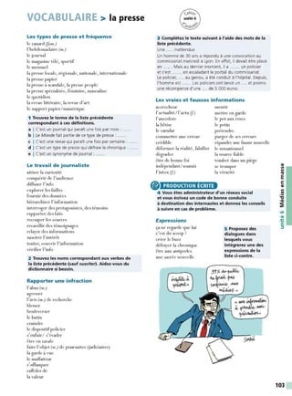 VOCABULAIRE > la presse
Les types de presse et fréquence
le canard (fam.)
l'hebdomadaire (m.)
le journal
le magazine télé, sportif
le mensuel
la presse locale, régionale, nationale, internationale
la presse papier
la presse à scandale, la presse people
la presse spécialisée, féminine, masculine
le quotidien
la revue littéraire, la revue d'art
le support papier/ numérique
1 Trouvez le tenne de la liste précédente
correspondant à ces définitions.
a I C'est un journal qui paraît une fois par mois : ......
b I Le Monde fait partie de ce type de presse : ..... .
c I C'est une revue qui paraît une fois par semaine :
d I C'est un type de presse qui défraie la chronique :
e I C'est un synonyme de journal : ......
Le travail de journaliste
attiser la curiosité
conquérir de l'audience
diffuser l'info
explorer les failles
fournir des données
hiérarchiser l' information
interroger des protagonistes, des témoins
rapporter des faits
recouper les sources
recueillir des témoignages
relayer des informations
susciter l' intérêt
traiter, couvrir l' information
vérifier l'info
2 Trouvez les noms correspondant aux verbes de
la liste précédente (sauf susciter). Aidez-vous du
dictionnaire si besoin.
Rapporter une infraction
l'abus (m.)
agresser
l'avis (m.) de recherche
blesser
bouleverser
le butin
craindre
le dispositif policier
s'enfuir/ s'évader
être en cavale
faire l'objet (m.) de poursuites Uudiciaires)
la garde à vue
le malfaiteur
s'offusquer
raffoler de
la valeur
3 Complétez le texte suivant à l'aide des mots de la
liste précédente.
Une ..... inattendue
Un homme de 30 ans a répondu à une convocation au
commissariat mercredi à Lyon. En effet, il devait être placé
en ...... Mais au dernier moment, il a ....... un policier
et s'est ....... en escaladant le portail du commissariat.
Le policier, .... au genou, a été conduit à l'hôpital. Depuis,
l'homme est ...... Les policiers ont lancé un .... et promis
une récompense d'une .... de 5 000 euros.
Les vraies et fausses informations
aca·ocheur
l'actualité/l'actu (f)
l'anecdote
la bêtise
le canular
commettre une erreur
crédible
déformer la réalité, falsifier
dégrader
être de bonne foi
indépendant/ soumis
l' intox (f)
® PRODUCTION ÉCRITE
mentir
mettre en garde
le pot aux roses
le potin
prétendre
purger de ses erreurs
répandre une fausse nouvelle
le sensationnel
la source fiable
tomber dans un piège
se tromper
la véracité
4 Vous êtes administrateur d'un réseau social
et vous écrivez un code de bonne conduite
à destination des internautes et donnez les conseils
à suivre en cas de problème.
Expressions
ça ne regarde que lui
c'est du scoop!
créer le buzz
défrayer la chronique
être aux antipodes
une saa·ée nouvelle
5 Proposez des
dialogues dans
lesquels vous
intégrerez une des
expressions de la
liste ci-contre.
- - --:'•/
So".lc.u,
QI
Il
Il
Ill
E
s:
QI
Il
.!!!
"C
•QI
~
103
 