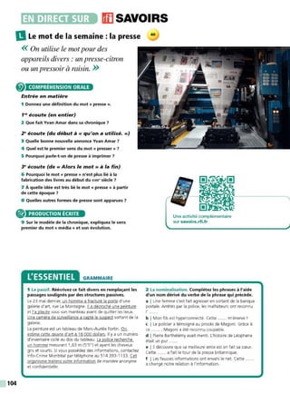 •~~••liiJ(iJ11],. ffl SAVOIRS
IlLe mot de la semaine : la presse 40
<
<On utilise le mot pour des
appareils divers : un presse-citron
ou un pressoir à raisin. >>
COMPRÉHENSION ORALE
Entrée en matière
1 Donnez une définition du mot « presse ».
1'" écoute (en entier)
2 Que fait Yvan Amar dans sa chronique 7
2" écoute (du début à« qu'on a utilisé.»)
3 Quelle bonne nouvelle annonce Yvan Amar ?
4 Quel est le premier sens du mot « presser » 7
5 Pourquoi parle-t-on de presse à imprimer ?
~ écoute (de« Alors le mot» à la fin)
6 Pourquoi le mot « presse » n'est plus lié à la
fabrication des livres au début du xvi11• siècle 7
7 À quelle idée est très lié le mot « presse » à partir
de cette époque 7
8 Quelles autres formes de presse sont apparues 7
® PRODUCTION ÉCRITE
104
9 Sur le modèle de la chronique, expliquez le sens
premier du mot « média » et son évolution.
L'ESSENTIEL GRAMMAIRE
1 Le passif. Réécrivez ce fait divers en remplaçant les
passages soulignés par des structures passives.
Le 23 mai dernier, un homme a fracturé la porte d'une
galerie d'art, rue La Montagne. Il a décroché une peinture
et l'a placée sous son manteau avant de quitter les lieux.
Une caméra de surveillance a capté le suspect sortant de la
galerie.
La peinture est un tableau de Marc-Aurèle Fortin . Q.o__
estime cette œuvre d'art à 18 000 dollars. Il y a un numéro
d'inventaire collé au dos du tableau. La police recherche
un homme mesurant 1,63 m (5'5") et ayant les cheveux
gris et courts. Si vous possédez des informations, contactez
lnfo-Crime Montréal par téléphone au 514 393-11 33. Cet
organisme traitera votre information de manière anonyme
et confidentielle.
, '
'
'
.
'
Une activité complémentaire
sur s avoirs.rfi.fr
2 La nominalisation. Complétez les phrases à l'aide
d'un nom dérivé du verbe de la phrase qui précède.
a I Une femme s'est fait agresser en sortant de la banque
postale. Arrêtés par la police, les malfaiteurs ont reconnu
I' ......
b I Mon fils est hyperconnecté. Cette ...... m'énerve'
c I Le policier a témoigné au procès de Magoni. Grâce à
ce ...... , Magoni a été reconnu coupable.
d I Pierre Barthélémy avait menti. L'histoire de Léophane
était un pur .....
e 1 11 découvre que sa meilleure amie est en fait sa sœur.
Cette ...... a fait le tour de la presse britannique.
f I Les fausses informations ont envahi le net Cette
a changé notre relation à l'information.
 