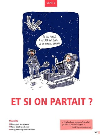 unité 7
ru AS rcN
sÉ
'
A CJYJPGR 1-G &A2,
Pl LA STffiCN SPAriAI.E !
ET SI ON PARTAIT 7
Objectifs
0 Organiser un voyage
0 Faire des hypothèses
0 Imaginer un passé différent
<
<Le plus beau voy a9e, c'est celui
qu'on n 'a pas encorefait. »
Loïck Peyron (navigateur)
107
 