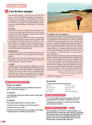 DOCUMENTS
m
L'art de bien voyager
Vous vous êtes demandé : « Où est-ce queje vais aller cette
année ?» Vous avez réfléchi longtemps, très longtemps.
Et tout à coup, cette idée : vous allez passer vos vacances
en Bretagne ! Peu de touristes, des prix modérés, une cui-
5 sine délicieuse, et surtout une nature magnifique, intacte,
sauvage, carrément poétique. La Bretagne, c'est une pure
promesse.
Le voyage
Brest se trouve à environ 1 000 kilomètres de Francfort. Soit
10 onze heures de voiture par l'autoroute et environ 65 euros
de péage, pour l'aller seulement. Auxquels il faut ajouter
l'essence et l'usure du véhicule.
Peut-être vaut-il mieux y aller en train alors? Vous prendrez
le TGV de Francfort à Paris, et de là un autre pour Brest, après
15 un changement de train et de gare. Vous avez bien lu : vous
devez changer non seulement de train mais aussi de gare.
Bon, l'avion alors ? Malheureusement, il n'existe, à partir
de l'Allemagne, aucune liaison directe pour Brest et Lorient,
les deux plus grands aéroports bretons.
20 L'hébergement
Vous avez fini par arriver, vous avez respiré quelques bonnes
bouffées1
d'air marin et vous vous dirigez vers votre héber-
gement.
Nous espérons que vous avez soigneusement choisi votre
25 hébergement parce que vous allez y passer beaucoup de
temps. Pourquoi ? À cause de la météo.
La météo
Commençons par la bonne nouvelle : en Bretagne, il ne neige
que très rarement. L"airde l'Atlantique est beaucoup trop doux
30 pour cela, même en plein hiver. D'ailleurs, la Bretagne oublie
souvent qu'il existe des saisons. Vous y rencontrerez toutes
les facettes de la météo en une journée. Vous transpirerez
dans votre parka, ouvrirez la fermeture Éclair, vous gèlerez,
refermerez la fermeture Éclair et ainsi de suite...
e COMPRÉHENSION ÉCRITE
108
Entrée en matière
1 Selon vous, quelles sont les conditions nécessaires
pour « réussir ses vacances » 7
1'" lecture
2 De quel pays l'auteur de l'article vient-il 7 Dans quel
pays arrive-t-il 7
2"lecture
3 De quelle région parle-t-on dans le texte ?
4 Quels sont les avantages de cette destination ?
5 Comment peut-on y aller 7
6 L'auteur a-t-il l'intention de revenir dans cette région
l'année prochaine 7 Justifiez votre réponse.
r
35 Le problème avec ces problèmes
La Bretagne est sauvage et encore largement épargnée par le
tourisme de masse. On peut s'y perdre, c'est là qu'on réapprend
ce que signifient de vraies vacances. Bien entendu, vous devrez
renoncer à une bonne réception pour votre portable, mais
40 aussi aux complexes hôteliers grands comme un terrain de
football, aux plages branchées2
et aux énormes discothèques.
Bien entendu, vous jouirez du soleil pour vous retrouver
trempé jusqu'aux os3
quelques instants plus tard, vous vous
livrerez à des monologues offensants en direction du ciel
45 et vous jurerez : « L'année prochaine, on retourne dans le
sud de l'Espagne ! »
Mais cette phase ne durera au maximum que quelquesjours,
parfois une semaine. Puis vous dormire.z d'un sommeil profond
la nuit, les jours défileront sans que vous regardiez votre
50 montre, votre portable ou votre messagerie. Vous percevrez
à nouveau les couleurs, vous vous promènerez dans la ville
close du port de Concarneau, qui a été construite au x•siècle.
Si vous donnez assez de temps à la Bretagne, vous rentrerez
chez vous enchanté et vous vous mettrez immédiatement
55 à organiser discrètement vos prochaines vacances là-bas.
Benjamin L AUTERBACH, Courrier international,
n° 1343-1344-1345, 28 juillet-17 août 2016
l. Souffle aspiré ou rejeté par la bouche 0 11 par le nez.
2. À la mode. 3. Complètement.
Vocabulaire
7 Associez les mots et leur définition.
a I soit 1 1dire « non » à
b I renoncer à 2 1c'est-à-dire
c I percevoir 3 1fermé
d I clos(e) 4 1sentir, distinguer
PRODUCTION ORALE
8 Y a-t-il une région que vous aimeriez visiter tout
particulièrement ? Laquelle ? Expliquez pourquoi.
9 Présentez un pays ou une région qui ne sont pas
envahis par les touristes.
PRODUCTION ÉCRITE >>)•JU:i
10 Vous publiez, sur le forum « Vacances idéales », un
petit artide sur un voyage que vous avez fait. Vous parlez
des transports que vous avez utilisés, de l'hébergement
sur place, de la météo, des activités pratiquées. Vous
donnez votre avis et vos impressions sur les vacances
passées dans cet endroit (160 à 180 mots).
 