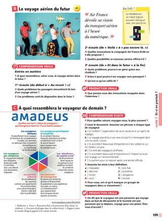 EJLe voyage aérien du futur
COMPRÉHENSION ORALE
Entrée en matière
1 À quoi ressemblera, selon vous, le voyage aérien dans
le futur 7
1~ écoute (du début à« Au revoir!»)
2 Quels problèmes les passagers rencontrent-ils lors
d'un voyage aérien 7
3 Ces problèmes vont-ils disparaître dans le futur 7
<<Air France
dévoile sa vision
du transport aérien
à l'heure
du numérique. >>
Au fait!
Le chatbot est
un robot logiciel
pouvant dialoguer
avec une personne.
2Qécoute (de« Voilà» à« pas encore là.»)
4 Quelles innovations la compagnie Air France-KLM va-
t-elle proposer 7
5 Quelles possibilités ce nouveau service offrira-t-il 7
3Qécoute (de « Et dans le futur» à la fin)
6 Quels problèmes pourra-t-on gérer grâce aux
chatbots 7
7 Grâce à quoi pourra-t-on voyager sans passeport 7
8 Qu'est-ce qu'un selfie ID 7
PRODUCTION ORALE
9 Que pensez-vous des innovations évoquées dans
l'interview 7
BÀ quoi ressemblera le voyageur de demain ?
aMaDEUS
Quellessont les 6«tribus de voyageurs»
qui émergeront dans les 15 prochaines années 7
Les voyageurs Les voyageurs privilégiant
éthiques la simplicité
Ilsplanifieront leurs voyages Ilsse sentent heureux
en fonction de considérations1 lorsqu'ilsdénichent un forfait
morales, par exemple comprenant tout ce dont
en réduisant leur empreinte2
ilsauront besoin
énergétiqueou pour voyager sans
en améliorant le moindre souci.
r~~r~~~t.:···'j ~
par obligation
professionnelle ~ ~
ou familiale,
Les chercheurs
de capital social3
1
lsstructureront
leurs vacances
en pensant à leur
audience en ligne.
avec une date et
une destination
imposées.
Les puristes Les chasseurs
culturels de récompense
1
lsse fieront
à l'avis des autres
voyageurs.
Ilsconsidéreront Ils seront à la recherche
les vacances de luxe et d'exclusivité.
comme une opportunité Ilsaspireront à une expérience
d'immersion4dans hors pair.Un retour
une culture étrangère, sur investissement5
même si elle doit que représentent
être inconfortable. leurs longues heures
passées au bureau.
www.amadeus.com/tribes2030
l. R~flexion. 2. Trace.3. Ressources liées à la possession d'un réseau de
relations. 4. Occasion de plonger dans la culture locale. 5. Rapport entre
la somme dargent gagnée et la somme investie.
~ COMPRÉHENSION ÉCRITE
1 Pour quelles raisons voyagez-vous, le plus souvent 7
2 Lisez le document. Associez ces phrases à chaque type
de voyageur.
a j lis confient l'organisatio n de leurs vacances à un agent de
voyages.
b I Le voyage prend tout son sens lo rsqu'ils s'immergent dans
une no uvelle culture.
c j lis accordent beaucoup d'importance à leur présence sur
les médias sociaux.
d I Ce sont des voyageurs d'affaires.
e j lis accordent beaucoup d'importance à l'impact qu'aura
leur voyage sur l'environnement.
f j lis partent pour se reposer après une année difficile.
3 Associez les mots à leur définition.
a I imposé(e) 1 1 prix fixé
b I dénicher 2 1 problème
c I forfait 3 1 obligatoire
d I souci 4 1 trouver
4 Pour vous, est-ce qu'il manque un groupe de
voyageurs dans ce classement ?
PRODUCTION ORALE
5 On dit que le voyageur est une personne qui voyage
dans un but de découverte et le touriste est une
personne qui se déplace, voyage pour son plaisir. Êtes-
vous d'accord ?
,-.
-~
~
Ill
C.
C:
0
Ill
.,
w
,....
•<Il
-~
C:
:::,
109
 
