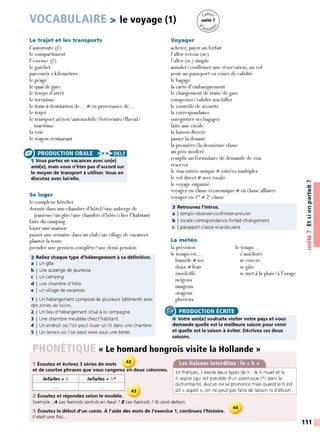 VOCABULAIRE > le voyage (1)
Le trajet et les transports
l'autoroute (J.)
le compartiment
l'essence (J.)
le guichet
parcourir x kilomètres
le péage
le quai de gare
le temps d'arrêt
le terminus
le train à destination de... :;é en provenance de...
le trajet
le transport aérien/automobile/ferroviaire/fluvial/
maritime
la voie
le wagon-restaurant
(:) >>,•MH
1 Vous partez en vacances avec un(e)
ami(e), mais vous n 'êtes pas d'accord sur
le moyen de transport à utiliser. Vous en
discutez avec lui/ elle.
PRODUCTION ORALE
Se loger
le complexe hôtelier
dormir dans une chambre d'hôtel/une auberge de
jeunesse/ un gîte/une chambre d'hôte/ chez l'habitant
faire du camping
louer une maison
passer une semaine dans un club/un village de vacances
planter la tente
prendre une pension complète/une demi-pension
2 Reliez chaque type d'hébergement à sa définition.
a I un gîte
b I une auberge de jeunesse
c I un camping
d I une chambre d'hôte
e I un village de vacances
1 1Un hébergement composé de plusieurs bâtiments avec
des zones de loisirs.
2 1Un lieu d'hébergement situé à la campagne.
3 1Une chambre meublée chez l'habitant.
4 1Un endroit où l'on peut louer un lit dans une chambre.
5 1Un terrain où l'on peut vivre sous une tente.
Voyager
acheter, payer un forfait
l'aller-retour (m.)
l'aller (m.) simple
annuler/confirmer une réservation, un vol
avoir un passeport en cours de validité
le bagage
la carte d'embarquement
le changement de train/de gare
composter/valider son billet
le contrôle de sécurité
la correspondance
enregistrer ses bagages
faire une escale
la liaison directe
passer la douane
la première/la deuxième classe
un prix modéré
remplir un formulaire de demande de visa
réser ver
le visa entrée unique :;é entrées multiples
le vol direct :;é avec escale
le voyage organisé
voyager en classe économique :;é en classe affaires
voyager en 1'~:;é 2c classe
3 Retrouvez l'intrus.
a I remplir-réserver-confirmer-annuler
b I escale-correspondance-forfait-changement
c I passeport-classe-visa-douane
La météo
la prévision
le temps est...
humide :;é sec
doux :;é frais
ensoleillé
neigeux
nuageux
orageux
pluvieux
® PRODUCTION ÉCRITE
le temps...
s'améliore
se couvre
se gâte
se met à la pluie/à l'orage
4 Votre ami(e) souhaite visiter votre pays et vous
demande quelle est la meilleure saison pour venir
et quelle est la saison à éviter. Décrivez ces deux
saisons.
PHONÉTIQU « Le homard hongrois visite la Hollande »
1 Écoutez et écrivez 3 séries de mots 42
et de courtes phrases que vous rangerez en deux colonnes.
le/la/les + h /el/alles * h *
43
2 Écoutez et répondez selon le modèle.
En français, il existe deux types de h : le h muet et le
h aspiré (qui est précédé d'un astérisque (*) dans le
dictionnaire). Aucun ne se prononce mais quand le h est
dit« aspiré », on ne peut pas faire de liaison ni d'élision.
Exemple : A L
es haricots sont-ils en haut ? 8 Les haricots ? Ils sont dehors.
3 Écoutez le début d'un conte. À l'aide des mots de l'exercice 1, continuez l'histoire.
Il était une fois...
44
,-.
-~
~
Ill
C.
C:
0
Ill
.,
w
,....
•<Il
-~
C:
:::,
111
 