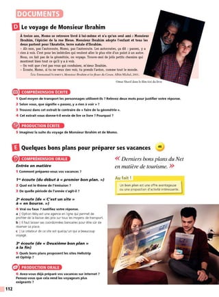DOCUMENTS
liJLe voyage de Monsieur Ibrahim
À treize ans, Momo se retrouve livré à lui-même et n'a qu'un seul ami : Monsieur
Ibrahim, l'épicier de la rue Bleue. Monsieur Ibrahim adopte l'enfant et tous les
deux partent pour l'Anatolie, terre natale d'lbrahim.
- Ah non, pas l'autoroute, Momo, pas l'autoroute. Les autoroutes, ça dit : passez, y a
5 rien à voir. C'est pour les imbéciles qui veulent aller le plus vite d'un point à un autre.
Nous, on fait pas de la géométrie, on voyage. Trouve-moi de jolis petits chemins qui
montrent bien tout ce qu'il y a à voir.
- On voit que c'est pas vous qui conduisez, m'sieur Ibrahim.
- Écoute, Momo, si tu ne veux rien voir, tu prends l'avion, comme tout le monde.
Éric-Emmanuel SCHMITT, Monsieur Ibrahim et lesfleurs du Coran, Albin Michel, 2001.
e COMPRÉHENSION ÉCRITE
1 Quel moyen de transport les personnages utilisent-ils 7 Relevez deux mots pour justifier votre réponse.
2 Selon vous, que signifie « passez, y a rien à voir » 7
3 Trouvez dans cet extrait le contraire de « faire de la géométrie».
4 Cet extrait vous donne-t-il envie de lire ce livre 7 Pourquoi 7
® PRODUCTION ÉCRITE
5 Imaginez la suite du voyage de Monsieur Ibrahim et de Momo.
DQuelques bons plans pour préparer ses vacances 45
112
COMPRÉHENSION ORALE
Entrée en matière
1 Comment préparez-vous vos vacances 7
1'" écoute (du début à « premier bon plan. »)
2 Quel est le thème de l'émission 7
3 De quelle période de l'année s'agit-il ?
2" écoute (de« C'est un site»
à « en bourse. »)
4 Vrai ou faux 7 Justifiez votre réponse.
a I Option Way est une agence en ligne qui permet de
profiter de la baisse des prix sur tous les moyens de transport.
b l 11 faut laisser ses coordonnées bancaires pour être sûr de
réserver sa place.
c I Le créateur de ce site est quelqu'un qui a beaucoup
voyagé.
3" écoute (de« Deuxième bon plan»
à la fin)
5 Quels bons plans proposent les sites Hellotrip
et Opitrip 7
PRODUCTION ORALE
6 Avez-vous déjà préparé vos vacances sur internet 7
Pensez-vous que cela rend les voyageurs plus
exigeants ?
<< Derniers bons plans du Net
en malière de tourisme. >>
Au fait!
Un bon plan est une offre avantageuse
ou une proposition d'activité intéressante.
 