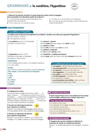 114
GRAMMAIRE > la condition, l'hypothèse
ÉCHAUFFEMENT
1 Observez les phrases suivantes. À quels temps les verbes sont-ils conjugués
dans la première et la deuxième partie de la phrase 7
a I Si vous donnez assez de temps à la Bretagne, vous
rentrerez chez vous enchanté.
b I Si tu ne veux rien voir, tu prends l'avion.
FONCTIONNEMENT
La condition et l'hypothèse
c I Si j'étais toi. je commencerais par Strasbourg.
d I Si on avait un peu plus de temps, je les emmènerais voir
le Mont-Saint-Michel.
2 Quelles sont les phrases qui expriment la condition ? Quelles sont celles qui expriment l'hypothèse 7
a I Une condition : phrases ...
b I Une hypothèse: phrases ...
• La condition exprime un fait réalisable
au présent ou dans le futur.
Si + présent + présent
Si vous voulez découvrir le pays, vous faites du stop.
Si + présent + futur
Si vous êtes d'accord, nous irons en Corse.
Si + présent + impératif
Si c'est possible, prenez l'avion.
• L'hypothèse exprime un fait
difficilement réalisable ou irréalisable
au présent ou dans le futur.
{ Si + imparfait + conditionnel présent
Si vous aviez moins de 25 ans, votre billet coûterait moins cher.
REMARQUES
• On n'emploie jamais le futur ni le conditionnel après si.
• si + il(s) = s'il(s)
RAPPEL
pour former le conditionnel présent, on prend la base du
futur simple + les terminaisons de l'imparfait.
J'irais
Tu irais
Il irait
Nous irions
Vous iriez
Ils iraient
ENTRAÎNEMENT
3 Conjuguez les verbes.
Si je pouvais faire le voyage de mes rêves, j'(aller) ...... au
Japon. Je (partir) ...... à l'aventure au pied du mont Fuji. Je
(se baigner) ...... dans les eaux transparentes qui bordent les
plages de sable fin d'Okinawa. Je (faire) ...... du ski sur les
territoires enneigés d'Hokkaido et (passer) ...... la soirée dans
une source d'eau chaude pour me reposer.
4 Écoutez et reformulez les phrases 47
pour exprimer la condition.
Exemple: Pour éviter les embouteillages, partez très tôt !
-+ Si vous partez très tôt, vous éviterez les embouteillages.
5 Écoutez et reformulez les phrases 48
pour exprimer l'hypothèse.
Exemple : Je ne suis pas en vacances. Je ne vais pas à la
montagne. -+ Si j'étais en vacances, j'irais à la montagne.
• un souhait : J'aimerais (bien) venir avec vous.
• une demande polie : Vous pourriez me renseigner ?
• un reproche : Tu pourrais faire attention !
• une suggestion : On pourrait partir ensemble.
• un conseil : Vous devriez aller à Paris.
• un fait imaginaire : Je quitterais mon travail,
je m'installerais en Espagne.
• une information non vérifiée : Selon sa femme,
il se reposerait du stress de son travail.
PRODUCTION ORALE
6 Quel voyage feriez-vous si vous disposiez d'un temps
et d'un budget suffisants pour réaliser votre rêve 7
Pour faire des hypothèses
• Si j'avais le choix, j'irais...
• Si je disposais d'un budget confortable, je partirais...
• Si je pouvais, je ferais bien...
• Si c'était possible, je pourrais...
• Au cas où j'aurais beaucoup de t emps, j'irais
• À choisir, je préférerais...
PRODUCTION ÉCRITE
7 Imaginez des vacances idéales en utilisant un
maximum de verbes au conditionnel présent.
Exemple : Ce seraient des vacances à la montagne. J'y irais en
été...
 