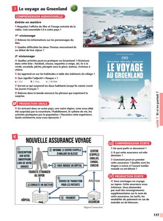 DLe voyage au Groenland
COMPRÉHENSION AUDIOVISUELLE
Entrée en matière
1 Regardez l'affiche du film et l'image extraite de la
vidéo. Cela ressemble-t-il à votre pays 7
1~r visionnage
2 Relevez les informations sur les personnages du
film.
3 Quelles difficultés les deux Thomas rencontrent-ils
au début de leur séjour 7
2~visionnage
4 Quelles activités peut-on pratiquer au Groenland 7 Choisissez
dans cette liste : football, chasse, raquettes à neige, ski, tir à la
corde, escalade, pêche, plongée sous la glace, bateau, traîneau à
chiens.
5 Qu'apprend-on sur les habitudes à table des habitants du village 7
6 Que signifie l'adjectif« flasque» 7
a I dur b I mou c I tendre
7 Qu'est-ce qui surprend les deux habitants lorsqu'ils voient courir
les jeunes Français 7
8 Relevez dans la bande-annonce les phrases qui expriment la
surprise.
PRODUCTION ORALE
9 En arrivant dans un autre pays, une autre région, avez-vous déjà
été surpris(e) par la nourriture, l'habillement, le rythme de vie, les
activités pratiquées par la population 7 Racontez cette expérience.
Quels sentiments avez-vous éprouvés 7
NOUVELLE ASSURANCE VOYAGE
CD
SOUSCRIPTION
SUR VOTRE
SMARTPHONE
LORS DEVOTRE
ARRIVÉE
® INFORME LE CENTRED
'APPELS
SI MALADE OU BLESSÉ
@ VOUS INDIQUEUN HÔPITAL
CENTRE
D'APPELS
CANGLAIS.
CHINOIS,
CORÉEN)
TOURISTE ÉTRANGER J
AU JAPON
1 ®
SERVICE DETRADUCTION Alliance
[@CONSULTE UN DOCTEUR) POUR LES PATIENTS 1
HÔPITAL ~ •-- --
[@
-PA-IEM-EN_T_• - 0
~ ASSUREUR
Nippon Connection
-
. uo-
e COMPRÉHENSION ÉCRITE
1 De quoi parle ce document 7
2 À qui cette assurance est-elle
destinée?
3 Comment peut-on prendre
cette assurance ? Quelles sont les
étapes à suivre si l'assuré tombe
malade ou est blessé 7
® PRODUCTION ÉCRITE
4 Vous envisagez un voyage
au Japon. Cette assurance vous
intéresse. Vous demandez
par mail des renseignements
supplémentaires sur le nom de
cette assurance, les tarifs, les
modalités de paiement en cas de
maladie ou de blessure.
,-.
-~
n,
....
...
n,
C.
C:
0
Ill
....
w
,....
•<Il
-~
C:
:::,
117
 