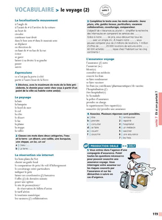 VOCABULAIRE > le voyage (2)
La localisation/le mouvement
à l'angle de
à l'avant de t:- à l'arrière de la voiture
au bout de
circuler
continuer tout droit
dans le bon sens t:- dans le mauvais sens
se déplacer
en direction de
en haut de t:- en bas de la rue
éviter
se garer
laisser à sa droite/à sa gauche
passer
suivre
Expressions
ce n'est pas la porte à côté
partir à l'autre bout de laTerre
1 Décrivez, avec le maximum de mots de la liste pré-
cédente, le chemin pour venir chez vous à partir d'un
point de la ville où habite votre ami(e).
Le paysage
la baie
la banquise
le bord de mer
le col
la côte
le désert
le lac
la plaine
la steppe
la vallée
2 Classez ces mots dans deux catégories, l'eau
et la terre : un désert, une vallée, une banquise,
une steppe, un lac, un col
a I L'eau : ...
b I La terre : ...
La réservation via internet
les bons plans du Net
choisir un guide local
le comparateur de prix/de vol/ d' hébergement
le covoiturage entre particuliers
indiquer le prix
laisser ses coordonnées lf.) bancaires
l'offre lf.) de dernière minute
poser une option
le site de promo(tion)/
de réservation de billets d'avion
le tarif aérien
le tourisme numérique
les vacances lf.) collaboratives
3 Complétez le texte avec les mots suivants : bons
plans, site, guides locaux, particuliers, vacances
collaboratives, covoiturage, comparateur.
L'objectif de « Vacances au pluriel » : simplifier la recherche
des internautes en comparant les services des.
Grâce à notre ...... de prix, vous découvrirez tous les
...... avec un simple clic. À travers notre ...... , vous
pouvez comparer plus de 2 millions de locations, 1 million
d'offres de ...... , 20 000 locations de voitures entre ......,
60 000 activités : ...... , repas chez l'habitant sur les cinq
continents !
L'assurance voyage
l'assurance lf.) auto
l'assureur (m.)
blessé(e)
consulter un médecin
couvrir les frais
se faire rembourser
se faire vacciner
les frais (m.) médicaux / pharmaceutiques/de vaccins
l'hospitalisation lf.)
être hospitalisé(e)
le/la malade
la police d'assurance
prendre en charge
le rapatriement/ être rapatrié(e)
souscrire (à)/prenclre une assurance
4 Associez. Plusieurs réponses sont possibles.
a I être 1 1 rembourser
b I prendre 2 1 rapatrié
c I consulter 3 1 hospitalisé
d I se faire 4 1 un médecin
e I couvrir 5 1 vacciner
f I souscrire 6 1 une assurance
7 !les frais
PRODUCTION ORALE >>)•1Ui
5 Vous entrez dans l'agence d'une
compagnie d'assurance. Posez
toutes les questions nécessaires
pour pouvoir souscrire une
assurance voyage. Vous
interrogez votre assureur sur
les risques couverts par
l'assurance et sur les
démarches à suivre en
cas d'urgence.
,-.
-~
~
Ill
C.
C:
0
Ill
.,
w
,....
•<Il
:t:
C:
:::,
119
 
