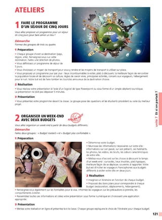 ATELIERS
1 FAIRE LE PROGRAMME
D'UN SÉJOUR DE CINQ JOURS
Vous allez proposer un programme pour un séjour
de cinq jours pour faire aimer un lieu !
Démarche
Formez des groupes de trois ou quatre.
1 Préparation
• Chaque groupe choisit sa destination (pays,
région, ville). Renseignez-vous sur cette
destination. Faites une sélection de photos.
• Vous définissez un programme de séjour de
5 jours.
• Vous choisissez un moyen de transport pour vous y rendre et les moyens de transport à utiliser sur place.
• Vous proposez un programme jour par jour : lieux incontournables à visiter, plats à découvrir, la meilleure façon de rencontrer
la population locale et de découvrir sa culture, règles de savoir vivre, principales activités, conseils aux voyageurs, hébergement
pour la nuit. Votre but est de faire tomber les touristes amoureux de la destination choisie.
2 Réalisation
• Vous réalisez votre présentation à l'aide d'un logiciel de type Powerpoint ou sous forme d'un simple dépliant touristique.
La présentation ne doit pas dépasser 5 minutes.
3 Présentation
• Vous présentez votre programme devant la classe. Le groupe pose des questions et les étudiants procèdent au vote du meilleur
projet.
2ORGANISER UN WEEK-END 1/f"l)#
AVEC DEUX BUDGETS A~
Vous allez organiser un week-end à partir de deux budgets différents.
Démarche
Faites deux groupes : « Budget routard » et « Budget plus confortable ».
1 Préparation
• Déterminez votre budget.
• Réunissez les informations nécessaires sur votre ville:
informations sur son passé, sur son présent, ses habitants,
les photos, les vidéos, les bruits, les odeurs caractéristiques
de votre ville.
• Mettez-vous d'accord sur les choses à découvrir le temps
d'un week-end : curiosités, lieux insolites, plats t ypiques,
meilleure façon de se déplacer, souvenirs à rapporter. Votre
but est d'inciter les voyageurs francophones aux budgets
différents à visiter votre ville en deux jours.
2 Réalisation
• Imaginez un itinéraire en fonction de chaque budget.
• Proposez des bons plans pour correspondre à chaque
budget (restauration, déplacements, hébergement).
• Renseignez-vous également sur les formalités pour le visa. Informez les voyageurs sur les précautions à prendre, les
comportements à éviter.
• Rassemblez toutes ces informations et créez votre présentation sous forme numérique en choisissant une application
appropriée.
3 Présentation
• Mettez votre réalisation en ligne et présentez-la à la classe. Chaque groupe expliquera le choix de l'itinéraire pour chaque budget.
,-.
-~
~
Ill
C.
C:
0
Ill
.,
w
,....
•<Il
-~
C:
:::,
121
 