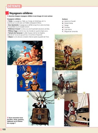 122
Voyageurs célèbres
1 Associez chaque voyageur célèbre à son image et à son auteur.
Voyageurs célèbres
• Tintin Il a voyagé au Tibet, au Congo, en Amérique, et il a
marché sur la Lune avec son fidèle compagnon Milou.
• Don Quichotte Il voyage pour vérifier ce qu'il a lu dans les livres
et ressembler à un chevalier errant.
• Robinson Crusoé Il a vécu sur une île pendant plusieurs années.
• Phileas Fogg Il a fait le tour du monde en quatre-vingts jours.
• Tartarin de Tarascon Il a été chasseur de lion en Algérie,
alpiniste en Suisse et gouverneur d'une île en Polynésie.
• Ulysse Il a mis dix ans à revenir chez lui après la guerre de Troie.
2 Vous souvenez-vous
de films, récits, poèmes,
tableaux sur le thème
du voyage?
Auteurs
a I Alphonse Daudet
b I Daniel Defoe
c I Hergé
d I Homère
e I Jules Verne
f I Miguel de Cervantès
 