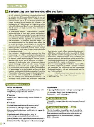 DOCUMENTS
IlBookcrossing: un inconnu vous offre des livres
Au café parisien Le Petit Châtelet, chaque deuxième mardi
du mois, des piles de livres envahissent la salle du sous-sol.
Et une drôle de rumeur emplit l'espace : des femmes et des
hommes de tous âges et de tous horizons professionnels
5 parlent littérature en s'échangeant des ouvrages. Il est
aussi question de « libération » et de « chasse », des termes
qui semblent incongrus1 dans la bouche des membres d'un
club de lecture... Il s'agit en réalité d'une rencontre de
bookcrosseurs.
10 Le bookcrossing (de book : livre et crossing : passage),
système d'échange de livres, a été inventé par Ron Horn-
baker, un Américain amoureux des livres et expert en sites
internet communautaires. En 2001, il a l'idée de concevoir
une plateforme Web sur laquelle il sera possible d'attri-
15 huer un numéro à un livre pour suivre son périple2• C
ar,
pour un bookcrosseur, un livre a bien mieux à faire que
de prendre la poussière sur une étagère. Au contraire, les
livres doivent avant tout voyager pour rencontrer le plus de
lecteurs possibles. Ces derniers pourront ensuite partager
20 leurs impressions sur le site et libérer à leur tour l'ouvrage
qu'ils avaient attrapé.
Pour continuer à faire de nouvelles rencontres, des Méga
Bookcrossings - les « MBC » - sont organisés dans plusieurs
villes, à Bordeaux, Lyon ou Saint-Malo. Là, des bookcrosseurs
25 de la France entière se retrouvent pour libérer et traquer3
des livres, mais surtout pour se rencontrer et échanger !
Cependant, le bookcrossing peine à trouver son élan en
France. L'Allemagne est souvent citée comme l'exemple
idéal dans la communauté : elle compte quatre fois plus
30 de bookcrosseurs que l'Hexagone, et c'est le deuxième pays
où le phénomène est le plus fort après les États-Unis. Pour
expliquer ce phénomène, les bookcrosseurs font l'hypothèse
d'une certaine méfiance des Français vis-à-vis de la gratuité :
nous oserions moins nous saisir de ce qui est offert .
35 Mais cela n'entame pas la volonté des bookcrosseurs : « Ce
qui compte, c'est le processus, pas le résultat», confie Dave
e COMPRÉHENSION ÉCRITE
124
Entrée en matière
1 Que pensez-vous de l'idée de laisser dans la rue votre
livre préféré pour que d'autres le lisent?
1'" lecture
2 Vrai ou faux : le bookcrossing est une librairie sur
internet ?
2" lecture
3 Qui participe aux échanges de bookcrossing ?
4 Comment ces échanges s'organisent-ils ?
5 Comment un bookcrosseur peut-il suivre le voyage de
son livre ?
6 Expliquez quelle différence il y a entre le
bookcrossing et un club de lecture traditionnel.
7 Cet événement est-il populaire en France ? Pourquoi ?
8 Qui est Dave Way ? Que pense-t-il du bookcrossing ?
W
ay. Canadien installé à Paris depuis quelques années, il
a libéré des centaines de livres des deux côtés de l'Atlan-
tique. Sensible aux idées écologiques, Dave W
ay envisage le
40 bookcrossing comme la possibilité d'une nouvelle vie pour
les livres, un circuit leur permettant d'éviter le pilonnage•.
Certaines écoles parisiennes où il enseigne lui procurent les
ouvrages dont elles veulent se débarrasser.
Grâce au bookcrossing, les livres colonisent l'espace public;
45 ils s'offrent aux passants, y compris à ceux qui n'oseraient
pas entrer dans une librairie ou dans une bibliothèque.
Entièrement gratuit, il crée une relation sociale qui n'est
pas d'ordre marchand.
Claire ToYSSERRE- ÜRJON, Kaizen, 27 septembre 2016.
1. Étranges, déplacés. 2. Trajet, voyage. 3. Suivre la piste.
4. Destruction de livres.
Vocabulaire
9 Que signifie l'expression « attraper un ouvrage» ?
10 Retrouvez dans le texte un équivalent de
l'expression « avoir le courage».
PRODUCTION ORALE
11 Voudriez-vous participer à « une chasse aux livres » ?
Pourquoi ?
PRODUCTION ÉCRITE >>)•)Ui
12 « Un livre a bien mieux à faire que de prendre la
poussière sur une étagère ». Êtes-vous d'accord avec
cette affirmation ? Expliquez votre point de vue de
façon argumentée et donnez quelques exemples
(160 à 180 mots).
 