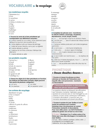 VOCABULAIRE > le recyclage
Les matériaux recyclés
l'aluminium (m.)
le bois
le caoutchouc
le carton
le déchet, le déchet vert
le liège
le métal
le papier
le plastique
le textile
le verre
1 Trouvez les mots de la liste précédente qui
correspondent aux définitions suivantes :
a I produit naturel issu d'un arbre, utilisé notamment pour
fabriquer les bouchons des bouteilles de vin
b I restes végétaux suite aux travaux de jardinage
c I métal de couleur blanche, connu pour sa légèreté.
d I matière dérivée du pétrole
e I matériau fait de fibres utilisé pour fabriquer des
vêtements
f I matière dérivée du sable
Les produits recyclés
l'aérosol (m.)
le bocal
la boîte
la boîte de conserve
la bouteille
la brique (de lait)
la canette
la capsule de café
l'emballage (m.)
le flacon
le gobelet
le paquet
la pile
le pot
le prospectus
le sac
le sachet
2 Classez les objets de la liste précédente en fonction
du matériau de fabrication (certains objets peuvent
faire partie de plusieurs catégories) :
a I en verre c I en métal
b I en plastique d I en papier/en carton
Les actions de recyclage
abandonner (ne pas)
le bac à compost
broyer
br("iler
chauffer
le circuit
collecter/le point de collecte
compacter
compresser
le conteneur
couler
se débarrasser
la déchetterie
fondre
jeter (ne pas)
presser
le processus
le ramassage
ramasser
ramollir
récupérer
recycler
réutiliser
séparer
transformer
le tri (sélectif)
trier
3 Complétez les phrases avec : transforme,
tri sélectif, brûlent, ramassage, récupérées,
abandonnons, circuit, broyer, fondre.
a I Le ...... de recyclage s'organise en plusieurs étapes.
b I Les piles sont ...... pour en extraire des métaux comme
le fer ou le zinc.
c I Certaines matières produisent une fumée dangereuse
quand elles ...... .
d ILe verre peut ...... à de hautes températures.
e I Cette usine ...... plusieurs types d'emballage.
f I Le ...... est un geste nécessaire pour protéger
l'environnement.
g I Je vais installer une machine pour ...... les végétaux de
mon jardin.
h I Grâce aux initiatives écologiques, nous n' ...... pas nos
efforts pour sauver la planète.
i I Le ...... des poubelles dans notre ville a lieu tous les
mardis.
« Douze douches douces»
1 Écoutez et classez les phrases en deux
colonnes en fonction de l'intonation avec
laquelle elles sont prononcées : montante 51
ou descendante.
L'intonation montante ou descendante
dans une phrase interrogative
Les questions directes se distinguent des affirmations
par l'intonation montante. Cependant, quand la
question est construite avec un mot interrogatif ou une
inversion, on peut utiliser, comme pour l'affirmation,
l'intonation descendante. La question avec une
intonation descendante est souvent plus efficace !
2 Écoutez le poème de Jean Tardieu et notez
toutes les questions qu'il contient. 52
Entraînez-vous à les prononcer en variant
l'intonation montante et descendante.
Pour vous aider, jouez« au chef d'orchestre» :
utilisez les gestes vers le haut ou vers le bas.
3 À vous ! Choisissez 4 ou 5 verbes autour d'un
thème que vous allez développer à la manière de
Jean Tardieu.
Exemple : Nature (admirer, protéger, cultiver, aider...).
Je protégerai je ne protégerai pas
J'admirerai, est-ce que j'admirerai ?
QI
tn
ttJ
:!:
...
•QI
.s::
C:
QI
QI
....
,QI
C:
.!!!
C.
ttJ
....1
00
,a,
:!:
C:
::,
127
 