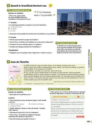 IlQuand le brouillard devient eau 53
COMPRÉHENSION ORALE
Entrée en matière
1 Pour vous, quels gestes
<< C'est étonnant
mais c'estpossible. >>
de notre quotidien peuvent
contribuer à l'économie de l'eau 7
f N écoute
2 Le reportage présente un projet en cours de réalisation :
a I en Afrique du Sud
b I au Maroc
c I au Chili
3 Comment est-il possible de transformer le brouillard en eau potable 7
2 ~écoute
4 Près de quel endroit le projet est-il réalisé 7
5 Vrai ou faux : les filets sont installés sur un terrain de volley-ball 7
6 Comment est l'eau obtenue grâce à ce système 7
PRODUCTION ÉCRITE
9 Membre du comité d'organisation
de la Journée mondiale de l'eau dans
votre ville, vous écrivez un texte de
présentation de cet événement sur la
page d'accueil de votre site internet.
7 Combien de villages profitent de l'installation 7
Vocabulaire
8 Expliquez avec vos propres mots l'expression « relever un pari».
DJean de Florette
La famille vivait donc dans une petite aisance, et les femmes n'avaient aucun souci.
Aimée, toujours bien coiffée et soigneusement vêtue, vaquaitt aux travaux du ménage. Le grand air
l'avait embellie, et elle chantait en s'éveillant.
Jean de'Florette La petite Manon, qui allait sur ses dix ans2
, était toute dorée.
'. 5 Un soir, son père, tout en faisant glisser de la broche un rang d'ortolans3
déclara gravement :
La Mère Nature, disait-il, nourrit toujours ses enfants : je n'ai jamais eu autant de plaisir à manger.
Notre pauvreté passagère nous force depuis quelque temps à ne consommer que les produits de la
saison. De plus, il est heureux que j'aie renoncé à mes trois tasses de café quotidiennes. C'est à ce
nouveau régime que je dois ma parfaite santé.
Marcel PAGN OL, Jean de Florette, Éditions de Fallois, 2004.
J. Soccupait de. 1. Avait presque dix ans. 3. Petits oiseaux.
® COMPRÉHENSION ÉCRITE
Entrée en matière
1 Quel style de vie préférez-vous 7
Lecture
2 Lisez l'extrait du roman de Marcel Pagnol. Cette famille
a une vie :
a I difficile mais heureuse
c I simple et difficile
b Isimple mais heureuse
3 Quelle attitude a Aimée, la mère de famille 7 Justifiez
votre réponse.
4 Que pense le père de la vie à la campagne 7
5 Vrai ou faux : la famille est obligée de manger
seulement des aliments saisonniers 7
6 Que fait le père pour garder la forme 7
PRODUCTION ÉCRITE
7 Vous avez lu sur un forum de discussion ce message
de Daniel. Répondez-y et donnez votre point de vue.
FRUITS ET L~GUMES 8 D08
Par Daniel - 05Sept2016, 20h 01
Je me rends régulièrement au supermarché pour
acheter des produitsde base: le lait, le sucre, les
sacs poubelle...
Maisje n'achètejamais l'alimentation fraîche telle
que les fruitset légumes ou laviande. Non pas à
cause du prix, maissurtout à cause d'un manque
de qualité.
iii§•l·lli·UM
QI
tn
ttJ
:!:
...
•QI
.s::
C:
QI
QI
....
,QI
C:
.!!!
C.
ttJ
....1
00
•QI
:!:
C:
::,
129
 