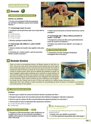 CIVILISATION
liDemain
COMPRÉHENSION AUDIOVISUELLE
Entrée en matière
1 À votre avis, pourquoi le film documentaire
de Cyril Dion et Mélanie Laurent est-il intitulé
Demain 7
1'" visionnage (sans le son)
2 Comment sont les personnes que vous voyez dans la
vidéo 7
a I plutôt sérieuses
b I plutôt souriantes
c I ni l'un ni l'autre
3 Nommez quelques endroits filmés.
29
visionnage (du début à « plus intelli-
gents.»)
4 Notez la citation de Gandhi. Que signifie-t-elle selon
vous 7
5 Comment est « l'autre monde » que les personnes
filmées veulent construire 7
m
Demain Genève
6 Quels sont les domaines d'activité mentionnés comme
exemples 7
3e visionnage (de « Nous allons prendre la
route » à la fin)
7 Pourquoi les auteurs du film ont-ils particulièrement
envie de raconter ces histoires ?
8 D'après vous, quel est leur objectif: encourager ou
alerter ?
PRODUCTION ORALE
9 Connaissez-vous des exemples d'initiatives
écologiques dans votre pays 7
Suite à la sortie du documentaire Demain, de Mélanie Laurent et Cyril Dion, en
2015, nous avons voulu savoir si des solutions locales existent dans notre région.
Nous sommes alors partis rencontrer des personnes qui investissent leurs temps et
énergie pour faire de Genève un bassin de vie qui respecte les enjeux écologiques,
5 sociaux et citoyens actuels. Plutôt que de se plaindre des problèmes du monde, ces
gens s'engagent, parfois depuis longtemps, pour construire un monde meilleur. Ils
ont lancé des projets très divers pour produire, échanger et partager autrement.
Nous avons été touchés parles moments passés en leur compagnie, leur enthousiasme
et leur motivation. Nous voulons à présent que leurs expériences vous inspirent.
10 Les images ont plus d'impact que les mots. Un film nous semble ètre le meilleur moyen d'atteindre ce but.
Depuis juin 2016, nous sommes en train de produire un long-métrage qui donne la parole à ces femmes et ces hommes
pour qu'ils parlent de leurs projets. wemakeit.com
® COMPRÉHENSION ÉCRITE
Lecture
1 Qu'est-ce qui a motivé les auteurs de Demain Genève à produire leur film ?
2 Pourquoi les gens qu'ils ont rencontrés prennent des initiatives écologiques 7 (plusieurs réponses)
3 Qu'est-ce que les auteurs du film ont particulièrement apprécié pendant ces rencontres ?
4 Trouvez dans le texte un équivalent des expressions suivantes :
a I ce que l'on peut perdre ou gagner
b I entreprendre , li>rôle d'expression !
PRODUCTION ÉCRITE >>)•)UI
5 Pourquoi un film documentaire a plus d'influence sur
le public qu'un livre ou une recherche scientifique ?
Justifiez votre réponse en donnant quelques exemples
(160 à 180 mots).
« La terre est trop vieille pour qu'on se moque d'elle. »
(proverbe breton)
-+ D'après vous, que signifie ce proverbe ?
-+ Ya-t-il des expressions équivalentes dans votre langue 7
QI
tn
ttJ
:!:
...
•QI
.s::
C:
QI
QI
....
,QI
C:
.!!!
C.
ttJ
....1
00
,a,
:!:
C:
::,
131
 