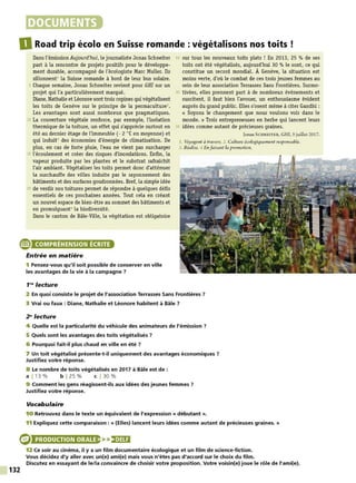 DOCUMENTS
DRoad trip écolo en Suisse romande: végétalisons nos toits !
Dans l'émission Aujourd'hui, le journaliste Jonas Schneiter
part à la rencontre de projets positifs pour le développe-
ment durable, accompagné de l'écologiste Marc Muller. Ils
sillonnent1
la Suisse romande à bord de leur bus solaire.
5 Chaque semaine, Jonas Schneiter revient pour G
HI sur un
projet qui l'a particulièrement marqué.
Diane, Nathalie et Léonore sont trois copines qui végétalisent
les toits de Genève sur le principe de la permaculture2
•
Les avantages sont aussi nombreux que pragmatiques.
10 La couverture végétale renforce, par exemple, l'isolation
thermique de la toiture, un effet qui s'apprécie surtout en
été au dernier étage de l'immeuble (- 2 °Cen moyenne) et
qui induit3
des économies d'énergie de climatisation. De
plus, en cas de forte pluie, l'eau ne vient pas surcharger
15 l'écoulement et créer des risques d'inondations. Enfin, la
vapeur produite par les plantes et le substrat rafraîchit
l'air ambiant. Végétaliser les toits permet donc d'atténuer
la surchauffe des villes induite par le rayonnement des
bâtiments et des surfaces goudronnées. Bref, la simple idée
20 de verdir nos toitures permet de répondre à quelques défis
essentiels de ces prochaines années. Tout cela en créant
un nouvel espace de bien-être au sommet des bâtiments et
en promulguant4 la biodiversité.
Dans le canton de Bàle-Ville, la végétation est obligatoire
25 sur tous les nouveaux toits plats ! En 2013, 25 % de ses
toits ont été végétalisés, aujourd'hui 30 % le sont, ce qui
constitue un record mondial. À Genève, la situation est
moins verte, d'où le combat de ces trois jeunes femmes au
sein de leur association Terrasses Sans Frontières. Surmo-
30 tivées, elles prennent part à de nombreux événements et
suscitent, il faut bien l'avouer, un enthousiasme évident
auprès du grand public. Elles s'osent même à citer Gandhi :
« Soyons le changement que nous voulons voir dans le
monde. » Trois entrepreneuses en herbe qui lancent leurs
35 idées comme autant de précieuses graines.
Jonas SCHNEITER, GHJ, 5 juillet 2017.
1. Voyagent à travers. 2. Culture écologiquement responsable.
3. Réalise. ,J Enfaisant la promotion.
e COMPRÉHENSION ÉCRITE
132
Entrée en matière
1 Pensez-vous qu'il soit possible de conserver en ville
les avantages de la vie à la campagne ?
1"' lecture
2 En quoi consiste le projet de l'association Terrasses Sans Frontières?
3 Vrai ou faux : Diane, Nathalie et Léonore habitent à Bâle ?
2"lecture
4 Quelle est la particularité du véhicule des animateurs de l'émission 7
5 Quels sont les avantages des toits végétalisés ?
6 Pourquoi fait-il plus chaud en ville en été ?
7 Un toit végétalisé présente-t-il uniquement des avantages économiques ?
Justifiez votre réponse.
8 Le nombre de toits végétalisés en 2017 à Bâle est de :
a l 13 % b 1 25 % c 1 30 %
9 Comment les gens réagissent-ils aux idées des jeunes femmes ?
Justifiez votre réponse.
Vocabulaire
10 Retrouvez dans le texte un équivalent de l'expression« débutant».
11 Expliquez cette comparaison : « (Elles) lancent leurs idées comme autant de précieuses graines. »
PRODUCTION ORALE >>)•JUI
12 Ce soir au cinéma, il y a un film documentaire écologique et un film de science-fiction.
Vous décidez d'y aller avec un(e) ami(e) mais vous n'êtes pas d'accord sur le choix du film.
Discutez en essayant de le/la convaincre de choisir votre proposition. Votre voisin(e) joue le rôle de l'ami(e).
 