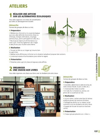 ATELIERS
1 RÉALISER UNE AFFICHE
SUR LES ALTERNATIVES ÉCOLOGIQUES
Vous allez organiser une action de sensibilisation
aux idées du développement durable.
Démarche
Formez des groupes de deux ou trois.
1 Préparation
• Mettez-vous d'accord sur la cause écologique
que vous allez défendre (économies d'eau ou
d'énergie, énergies alternatives, recyclage,
permaculture, jardins participatifs en ville, etc.).
• Réunissez le maximum d'informations sur
votre sujet. Cherchez également des images
et des photos pour illustrer votre thème.
2 Réalisation
• Trouvez un titre ou un slogan qui résume bien
le sujet choisi.
1
• Réalisez votre affiche pour informer sur la situation actuelle et proposer des solutions.
• Combinez le texte et les illustrations pour attirer le regard.
3 Présentation
• Présentez votre sujet à la classe et exposez votre affiche.
2ORGANISER
UNE CHASSE AUX LIVRES A
Vous allez organiser une chasse aux livres avec les étudiants de votre classe.
Démarche
Formez des groupes de deux ou trois.
1 Préparation
• Ensemble, déterminez la date et le lieu de
votre chasse (l'école, le parc à côté, etc.).
• Choisissez le(s) livre(s) à cacher.
• À l'aide d'un smartphone, prenez une
photo de la couverture du livre.
2 Réalisation
• Le jour même, cachez votre livre et réalisez
quelques photos qui serviront d'indices.
• Partagez les photos sur un réseau social
commun à tous les étudiants de votre classe.
• Essayez de trouver le maximum de livres
cachés.
3 Présentation
• Chaque groupe présente son « trésor ».
QI
tn
-~
...
•QI
.s::
C:
QI
QI
....
,QI
C:
.!!!
C.
tO
....1
00
•QI
-~
C:
::,
137
 