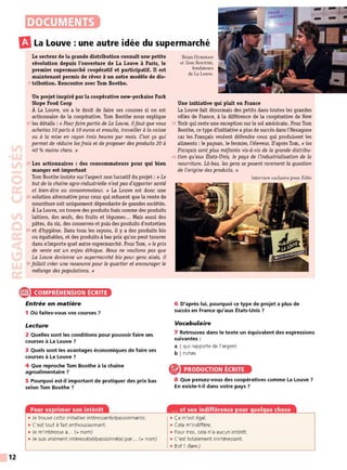 12
DOCUMENTS
m
La Louve : une autre idée du supermarché
Le secteur de la grande distribution connaît une petite
révolution depuis l'ouverture de La Louve à Paris, le
premier supermarché coopératü et participatif. Il est
maintenant permis de rêver à un autre modèle de dis-
5 tribution. Rencontre avec Tom Boothe.
Un projet inspiré par la coopérative new-yorkaise Park
Slope Food Coop
À La Louve, on a le droit de faire ses courses si on est
actionnaire de la coopérative. Torn Boothe nous explique
10 les détails : « Pour faire partie de La Louve, ilfaut que vous
achetiez 10 parts à 10 euros et ensuite, travailler à la caisse
ou à la mise en rayon trois heures par mois. C'est ça qui
permet de réduire les frais et de proposer des produits 20 à
40 % moins chers. »
15 Les actionnaires : des consommateurs pour qui bien
manger est important
Torn Boothe insiste sur l'aspect non lucratif du projet : « Le
but de la chaîne agro-industrielle n'est pas d'apporter santé
et bien-être au consommateur. » La Louve est donc une
20 solution alternative pour ceux qui refusent que la vente de
nourriture soit uniquement dépendante de grandes sociétés.
À La Louve, on trouve des produits frais comme des produits
laitiers, des œufs, des fruits et légumes... Mais aussi des
pâtes, du riz, des conserves et puis des produits d'entretien
25 et d'hygiène. Dans tous les rayons, il y a des produits bio
ou équitables, et des produits à bas prix qu'on peut trouver
dans n'importe quel autre supermarché. Pour Torn, « le prix
de vente est un enjeu éthique. Nous ne voulions pas que
La Louve devienne un supermarché bio pour gens aisés, il
30 fallait créer une ressource pour le quartier et encourager le
mélange des populations. »
® COMPRÉHENSION ÉCRITE
Entrée en matière
1 Où faites-vous vos courses ?
Lecture
2 Quelles sont les conditions pour pouvoir faire ses
courses à La Louve ?
3 Quels sont les avantages économiques de faire ses
courses à La Louve ?
4 Que reproche Tom Boothe à la chaîne
agroalimentaire ?
5 Pourquoi est-il important de pratiquer des prix bas
selon Tom Boothe ?
Pour exprimer son intérêt
• Je trouve cette initiative intéressante/passionnante.
• C'est tout à fait enthousiasmant.
• Je m'intéresse à... (+ nom)
• Je suis vraiment intéressé(e)/passionné(e) par... (+ nom)
Brian HORIHAN
et Tom BooTHE,
fondateurs
de La Louve.
Une initiative qui plaît en France
La Louve fait désormais des petits dans toutes les grandes
villes de France, à la différence de la coopérative de New
35 Y
ork qui reste une exception sur le sol américain. Pour Torn
Boothe, ce type d'initiative a plus de succès dans l'Hexagone
car les Français veulent défendre ceux qui produisent les
aliments : le paysan, le fermier, l'éleveur. D'après Tom, « les
Français sont plus méfiants vis-à-vis de la grande distribu-
40 tian qu'aux États-Unis, le pays de l'industrialisation de la
nourriture. Là-bas, les gens se posent rarement la question
de l'on·gine des produits. »
Interview exclusive pour Édito
6 D'après lui, pourquoi ce type de projet a plus de
succès en France qu'aux États-Unis ?
Vocabulaire
7 Retrouvez dans le texte un équivalent des expressions
suivantes :
a I qui rapporte de l'argent
b I riches
PRODUCTION ÉCRITE
8 Que pensez-vous des coopératives comme La Louve ?
En existe-t-il dans votre pays ?
... et son indifférence pour quelque chose
• Ça m'est égal.
• Cela m'indiffère.
• Pour moi, cela n'a aucun intérêt
• C'est totalement inintéressant.
• Bof ! (fam.)
 