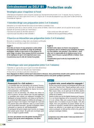138
Entrainement au DELF 81 Production orale
Stratégies pour s'exprimer à l'oral
Cette épreuve d'expression orale comporte 3 parties qui s'enchaînent et dure entre 10 et 15 minutes. Pour la 3• partie, le
candidat tire au sort deux sujets et en choisit un. Il dispose de 10 minutes de préparation qui a lieu avant le déroulement de
l'ensemble de l'épreuve.
1 Entretien dirigé sans préparation (entre 2 et 3 minutes)
Interaction sur le mode informel dont le but est de mettre le candidat à l'aise.
Se présenter, parler de soi, de ses activités, de ses centres d'intérêt s. Parler de son présent, de son passé et de ses projets.
Exemples de questions posées par l'examinateur :
• Où avez-vous passé vos dernières vacances ? • Que voulez-vous faire plus tard ?
• Qu'est-ce que vous êtes en train d'étudier? • Parlez-moi de vos passe-temps préférés.
2 Exercice en interaction sans préparation (entre 3 et 4 minutes)
Résoudre un problème ou réagir dans une situation conflictuelle.
-+ Vous tirez au sort deux sujets et en choisissez un.
Sujet 1
Vous êtes en France et vous proposez à votre ami(e)
français(e) de faire ensemble un stage de jardinage
écologique. li/Elle n'a pas envie et vous propose un
autre stage à la place. Vous essayez de le/la convaincre
et lui expliquez en quoi c'est important pour vous.
L'examinateur joue le rôle de l'ami(e) français(e).
Sujet 2
Pendant votre séjour en France vous proposez
d'organiser, dans la résidence pour étudiants étrangers
où vous habitez, une semaine « Zéro déchet ». Vous
allez voir le responsable de la résidence pour lui en
parler, mais il trouve ce projet difficile à réaliser. Vous
insistez.
L'examinateur joue le rôle du responsable de la
résidence.
3 Monologue suivi avec préparation (entre 5 et 7 minutes)
• Identifier un sujet de discussion à partir d'un texte déclencheur.
• Donner son opinion et en discuter avec l'examinateur.
-+ Vous tirez au sort deux sujets et en choisissez un.
Vous dégagerez le thème soulevé par le document ci-dessous. Vous présenterez ensuite votre opinion sous la forme
d'un court exposé de 3 minutes environ. L'examinateur pourra vous poser quelques questions.
Promouvoir le « fait maison »
« Je travaille dans une association qui promeut l'innova-
tion dans les sciences de la vie. Pour moi, la citoyenneté
c'est avant tout la responsabilité de chacun vis-à-vis de
l'environnement », dit Charlotte.
Depuis le mois de décembre, elle diffuse des vidéos de
trucs et astuces, de bons réflexes que l'on peut appliquer
au quotidien pour réduire son empreinte écologique. En
fabriquant son propre dentifrice, ses crèmes ou ses lessives,
en recyclant des habits usagers en chiffons de nettoyage, on
gagne du temps et de l'argent. C'est l'esprit do it yourself
très présent dans cette démarche, mais il y a aussi toutes
sortes de produits innovants : gourdes écologiques, bières
artisanales ou capsules de café biodégradables.
En partageant des gestes simples mais concrets, on s'engage
tout autant qu'en votant. Un petit acte écocitoyen peut
avoir un impact à grande échelle.
letemps.ch
Et vous, que pensez-vous des gestes écocitoyens 7
Pensez-vous qu'ils soient obligatoires 7 En faites-
vous ?
La plante verte, nouvel animal de compagnie ?
En étes-vous encore à poster sur Instagrarn des photos de
votre chat ? Arrétez tout ! Depuis quelques mois, sur les
réseaux sociaux c'est la plante verte, la star du moment!
Mais soyons clairs, on ne parle pas là de bétes plantes
en pot. Ce sont bel et bien de nouveaux membres à part
entière de la famille !
Quand on mène une vie très digitale dominée parl'urgence,
il y a un besoin impérieux de se reconnecter à la nature
et à son rythme. Mais sans y passer trop de temps. On
importe donc à la maison un peu de jungle, c'est plus
simple. Pour une population de jeunes urbains qui vit
souvent en colocation, travaille tard et voyage beaucoup,
donner son affection à une plante qui ne gêne pas les
autres en aboyant, ne doit pas être sortie le soir, présente
quelques avantages évidents.
madame.lefigaro.fr
Comprenez-vous cette mode ? Cela vous tente-t-il 7
Donnez votre avis.
 