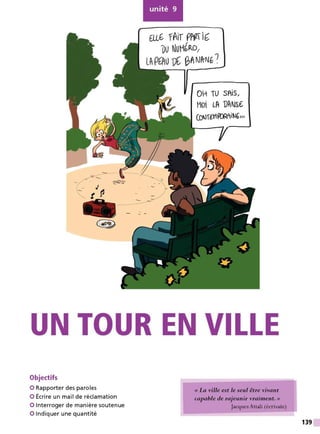 ~ - --
-
--
G~
unité 9
01-1- TU SAiS✓
M0i U
t 1)~N
st
(Olîlt1~iNG,..
UN TOUR EN VILLE
Objectifs
0 Rapporter des paro les
0 Écrire un mail de réclamation
0 Interroger de manière soutenue
0 Indiquer une quantité
« La ville est le seul itre vivant
capable de rajeunir vraiment.»
Jacques Attali (écrivain)
139
 