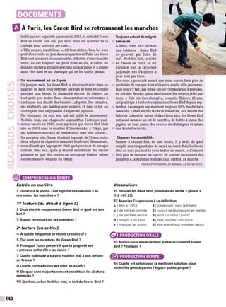 m
À Paris, les Green Bird se retroussent les manches
Initié par des expatriés japonais en 2007, le collectif Green
Bird se réunit une fois par mois dans un quartier de la
capitale pour nettoyer ses rues...
« Ville propre, esprit léger », dit leur dicton. Vous les avez
5 peut-être croisés unjour dans un quartier de Paris. Les Green
Bird sont aisément reconnaissables. Affublés d'une chasuble
verte, ils ont toujours les yeux rivés au sol, à l'affût du
moindre déchet à attraper avec leur longue pince et à glisser
aussi vite dans le sac plastique qui ne les quitte jamais.
10 Un mouvement né au Japon
Un jour par mois, les Green Bird se réunissent ainsi dans un
quartier de Paris pour nettoyer ses rues de fond en comble
pendant une heure. Ce dimanche encore, ils étaient un
tout petit peu moins d'une cinquantaine de volontaires à
15 s'attaquer aux abords des Galeries Lafayette. Des retraités,
des étudiants, des familles avec enfants. Et dans le lot, un
contingent non négligeable d'expatriés japonais.
Pas étonnant. Ce sont eux qui ont initié le mouvement.
Yoshiko Inaï, qui chapeaute aujourd'hui l'antenne pari-
20 sienne lancée en 2007, nous a précisé que Green Bird était
née en 2003 dans le quartier d'Omotésando, à Tokyo, par
des habitants soucieux de rendre leurs rues plus propres.
Un peu plus loin, Yuma, étudiantjaponais de 25 ans, entre
deux mégots de cigarette ramassés boulevard Haussmann,
25 nous glissait que la propreté était quelque chose de presque
culturel chez eux, qu'ils y étaient sensibilisés dès l'école
primaire et que des heures de nettoyage étaient même
inclues dans les emplois du temps.
e COMPRÉHENSION ÉCRITE
140
Entrée en matière
1 Observez la photo. Que signifie l'expression « se
retrousser les manches » ?
1'8
lecture (du début à ligne 9)
2 D'où vient le mouvement Green Bird et quel est son
but 7
3 À quoi reconnaît-on ses membres ?
2"lecture (en entier)
4 À quelle fréquence se réunit ce collectif ?
5 Qui sont les membres du Green Bird ?
6 Pourquoi Yuma pense-t-il que la propreté est
« presque culturelle » au Japon 7
7 Quelle habitude a surpris Yoshiko lnaï à son arrivée
en France ?
8 Quelle contradiction est mise en avant ?
9 De quoi sont majoritairement constitués les déchets
ramassés ?
10 Quel est, selon Yoshiko lnaï, le but de Green Bird 7
Toujours autant de mégots
30 ramassés
À Paris, c'est vite devenu
une évidence : Green Bird
ne pouvait pas faire de
mal. Yoshiko Inaï, arrivée
35 en France en 2003, se dit
surprise par la fâcheuse
habitude des Parisiens à
jeter tout par terre.
Elle nous a pourtant assuré que nous avions bien plus de
40 poubelles de rue que dans n'importe quelle ville japonaise.
Mais rien n'yfait, pas même encore l'instauration d'amendes,
en octobre dernier, pour sanctionner les mégots jetés par
terre. « Cela n'a rien changé », constate Thierry, 25 ans,
qui participe à toutes les opérations Green Bird depuis sep-
45 tembre. Les mégots représentent toujours 90 % des déchets
ramassés. C'était encore le cas ce dimanche, aux abords des
Galeries Lafayette, même si dans leurs sacs, les Green Bird
ont aussi ramassé un lot de canettes, de boîtes à pizza, des
papiers en tout genre, des écorces de châtaignes et même
50 une bouteille de vin.
Changer les mentalités
Comme à chaque fois, en une heure, il y avait de quoi
remplir une cinquantaine de sacs à ras bord. Mais les Green
Bird ne sont pas tant là pour battre un record. « J.:idée est
55 bien plus de marquer les esprits, de susciter la curiosité des
passants », a expliqué Yoshiko Inaï. Parfois, ça marche.
Fabrice PoULIQUEN, 20 minutes, 22 février 2016.
Vocabulaire
11 Trouvez les deux sens possibles du verbe « glisser »
(1
. 8 et 1
. 25).
12 Associez l'expression à sa définition.
a I être à l'affût 1 1totalement, dans la totalité
b I de fond en comble 2 1jusqu'à ne plus pouvoir en mettre
c I ne pas faire de mal 3 Iavoir un impact positif
d I remplir à ras bord 4 1faire prendre conscience
e I marquer les esprits 5 Iêtre attentif aux moindres détails
PRODUCTION ORALE
13 Auriez-vous envie de faire partie du collectif Green
Bird 7 Pourquoi ?
PRODUCTION ÉCRITE
14 Quelle est selon vous la meilleure solution pour
inciter les gens à garder l'espace public propre 7
 