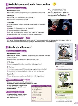 IJVerbalisée pour avoir voulu donner un livre 56
COMPRÉHENSION ORALE
Entrée en matière
<<J'ai déposé ce livre
1 Que fait le policier sur la photo et pour quelle raison selon vous ?
1"' écoute
sur le trottoir en espérant
que quelqu'un l'adopte. >>
2 Quel est le sujet de l'interview de Gwenaëlle ?
3 Quelle a été sa première réaction ?
2" écoute
4 Est-ce la première fois que Gwenaëlle laisse un livre sur le trottoir ?
Justifiez.
5 Pourquoi a-t-elle laissé ce livre sur le trottoir ?
6 Comment considère-t-elle cet acte ?
7 Qui était présent au même moment dans le quartier et pourquoi ?
8 Pour quel motif légal Gwenaëlle a-t-elle reçu une amende ?
PRODUCTION ORALE >>)•)U:1
9 D'après l'histoire de Gwenaëlle, pensez-vous qu'il soit normal de traiter un livre au même titre qu'une ordure ou
doit-il être considéré comme un objet à partager et mis à disposition de tous ? Pourquoi ?
B Gardons la ville propre
e COMPRÉHENSION ÉCRITE
Entrée en matière
1 Regardez les affiches. À votre avis, pourquoi ces deux personnes sont-elles
« recherchées » ?
2 Lisez les noms de ces personnes. Que remarquez-vous ?
1"' lecture
3 Selon vous, qui a fait réaliser ces affiches et dans quel but ?
2 " lecture
4 Quelles conséquences chiffrées ces deux pratiques entraînent-elles ?
5 Quelles sont les bonnes pratiques à observer dans ces deux cas ?
Vocabulaire
6 Relevez les mots en relation avec les déchets et la dégradation.
PRODUCTION ORALE >>)•)U:1
7 Pensez-vous qu'une amende soit la solution
au problème de l'incivilité et de la pollution en ville ?
8 Vous êtes témoin d'une incivilité
en ville. Vous faites part de votre
désapprobation.
PRODUCTION ÉCRITE
9 Réalisez à votre tour une affiche
« avis de recherche » concernant
une autre incivilité.
Pour manifester son dégoût
• C'est dégoütant !
• C'est répugnant !
• Beurk !
• C'est nul ! (fam.)
• C'est scandaleux !
• C'est honteux !
Insulter
• Espèce de malpoli/d'abruti !
• Idiot !
POUA AVOIA MIS
SES otCMETS À cOTt O[S &ACS
LES SACS OU LES &ACS
À LA &ONNE HEURE
Pb et. 5000 sacs ramassêsen dehon
deshetl,esderollectt.
"' resoect• "YOÎtÎINlQe,JJdfp,ote MH didlttllUllbtufK
decol«te et utilise ln èco-sacs et blc:s àma dis{)où:ion,
POUA AVOIA TAGUt
UN~ F"AÇAOC:
LES TACS SAUVAGES,
C'EST RINGARD
r:t'"1 10085 tags quidé~eMnotrecadre deviesont eftacés
~ chaque.-.Dee ~ 4age111s duGrand Nancy pour
un coût de300000 turœ.
_/L. Je oe lague pasln 8$pac:es urbainssous peine de
UJ m'axposer am: po..-wites judiciail8S.
Affiches de la Ville de Nancy
et de la Métropole du Grand Nancy
141
 