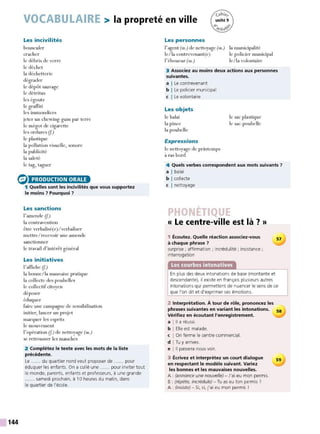 VOCABULAIRE > la propreté en ville
Les incivilités
bousculer
cracher
le débris de verre
le déchet
la déchetterie
dégrader
le dépôt sauvage
le détritus
les égouts
le graffiti
les immondices
jeter un chewing-gum par terre
le mégot de cigarette
les ordures (f.)
le plastique
la pollution visuelle, sonore
la publicité
la saleté
le tag, taguer
e> PRODUCTION ORALE
144
1 Quelles sont les incivilités que vous supportez
le moins 7 Pourquoi 7
Les sanctions
l'amende (f)
la contravention
être verbalisé(e)/verbaliser
mettre/recevoir une amende
sanctionner
le travail d'intérêt général
Les initiatives
l'affiche (f.)
la bonne/la mauvaise pratique
la collecte des poubelles
le collectif citoyen
déposer
éduquer
faire une campagne de sensibilisation
initier, lancer un projet
marquer les esprits
le mouvement
l'opération (f) de nettoyage (m.)
se retrousser les manches
2 Complétez le texte avec les mots de la liste
précédente.
Le ..... . du quartier nord veut proposer de ..... . pour
éduquer les enfants. On a collé une ...... pour inviter tout
le monde, parents, enfants et professeurs, à une grande
...... samedi prochain, à 10 heures du matin, dans
le quartier de l'école.
Les personnes
l'agent (m.) de nettoyage (m.)
le/la contrevenant(e)
l'éboueur (m.)
la municipalité
le policier municipal
le/la volontaire
3 Associez au moins deux actions aux personnes
suivantes.
a I Le contrevenant
b I Le policier municipal
c I Le volontaire
Les objets
le balai
la pince
la poubelle
Expressions
le nettoyage de printemps
à ras bord
le sac plastique
le sac-poubelle
4 Quels verbes correspondent aux mots suivants 7
a I balai
b I collecte
c I nettoyage
« Le centre-ville est là ? »
1 Écoutez. Quelle réaction associez-vous
à chaque phrase 7
surprise ; affirmation ; incrédulité ; insistance ;
interrogation
57
En plus des deux intonations de base (montante et
descendante), il existe en français plusieurs autres
intonations qui permettent de nuancer le sens de ce
que l'on dit et d'exprimer ses émotions.
2 Interprétation. À tour de rôle, prononcez les
phrases suivantes en variant les intonations.
Vérifiez en écoutant l'enregistrement.
a l11 a réussi.
b I Elle est malade.
c I On ferme le centre commercial.
d I Tu y arrives.
e l 11 passera nous voir.
3 Écrivez et interprétez un court dialogue
en respectant le modèle suivant. Variez
les bonnes et les mauvaises nouvelles.
A : (annonce une nouvelle) - J'ai eu mon permis.
B : (répète, incrédule) - Tu as eu ton permis ?
A: (insiste) - Si, si, j'ai eu mon permis !
58
59
 