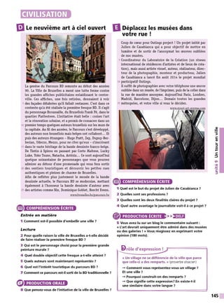 m
Le neuvième art à ciel ouvert
La genèse du Parcours BD remonte au début des années
90. La Ville de Bruxelles a mené une lutte ferme contre
les grandes affiches publicitaires enlaidissant le centre-
ville. Ces affiches, une fois retirées, donnaient à voir
5 des façades délabrées qu'il fallait restaurer. C'est dans ce
contexte qu'a été réalisée la première fresque BD. Il s'agit
du personnage Broussaille, du Bruxellois Frank Pé, dans le
quartier Plattesteen. L'initiative était belle : croiser l'art
et la rénovation urbaine, et a permis de consacrer dans un
10 premier temps quelques auteurs bruxellois sur les murs de
la capitale. Au fil des années, le Parcours s'est développé,
des auteurs non bruxellois mais belges ont collaboré... Et
puis des auteurs étrangers - Hugo Pratt, Zep, Dupuy-Ber-
berian, Uderzo, Mezzo, pour ne citer qu'eux - s'inscrivant
15 dans le vaste héritage de la bande dessinée franco-belge.
De Tintin à Spirou en passant par Corto M
altese, Lucky
Luke, Yoko Tsuno, Natacha, Astérix... Ce sont aujourd'hui
quelque soixantaine de personnages que vous pourrez
admirer au détour d'une promenade qui vous fera sortir
20 des sentiers touristiques et découvrir les petites rues
authentiques et pleines de charme de Bruxelles.
Afin de refléter plus justement le monde de la bande
dessinée actuelle, le Parcours BD se modernise, mettant
également à l'honneur la bande dessinée d'auteur avec
25 des artistes comme Nix, Dominique Goblet, Brecht Evens.
www.bruxelles.be/parcours-be
e COMPRÉHENSION ÉCRITE
Entrée en matière
1 Comment est-il possible d'embellir une ville 7
Lecture
2 Pour quelle raison la ville de Bruxelles a-t-elle décidé
de faire réaliser la première fresque BD 7
3 Qui est le personnage choisi pour la première grande
peinture murale 7
4 Quel double objectif cette fresque a-t-elle atteint 7
5 Quels auteurs sont maintenant représentés ?
6 Quel est l'intérêt touristique du parcours BD 7
7 Comment ce parcours est-il sorti de la BD traditionnelle ?
PRODUCTION ORALE
8 Que pensez-vous de l'initiative de la ville de Bruxelles 7
IlDéplacez les musées dans
votre rue!
Coup de cœur pour 0utings project ! Un projet initié par
Julien de Casabianca qui a pour objectif de mettre en
lumière et de sortir de l'anonymat les œuvres oubliées
de nos musées.
5 Coordinateur du Laboratoire de la Création (un réseau
international de résidences d'artistes et de lieux de créa-
tion), mais aussi artiste visuel, auteur, réalisateur, direc-
teur de la photographie, monteur et producteur, Julien
de Casabianca a lancé fin août 2014 le projet mondial
10 participatif Outings.
Il suffit de photographier avec votre téléphone une œuvre
oubliée dans un musée, de l'imprimer, puis de la coller dans
la rue de manière anonyme. Aujourd'hui Paris, Londres,
Madrid, Barcelone, Dijon... Demain toutes les grandes
15 métropoles, et votre ville si vous le décidez.
e COMPRÉHENSION ÉCRITE
1 Quel est le but du projet de Julien de Casabianca 7
2 Quelles sont ses professions 7
3 Quelles sont les deux finalités claires du projet 7
4 Quel autre avantage le journaliste voit-il à ce projet 7
® PRODUCTION ÉCRITE
5 Vous avez lu sur un blog le commentaire suivant :
« L'art devrait uniquement être admiré dans des musées
ou des galeries ! » Vous réagissez en exprimant votre
opinion (180 mots).
li>rôle d'expression !
« Un village ne se différencie de la ville que parce
que celle-ci a des remparts. » (proverbe alsacien)
- Comment vous représentez-vous un village ?
Et une ville ?
- Pourquoi construit-on des remparts ?
- Que signifie cette expression? En existe-t-il
une similaire dans votre langue 7
145
 