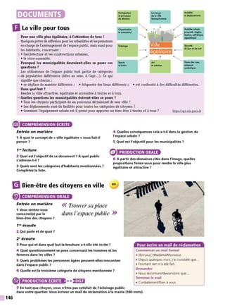 DOCUMENTS Porticipa~on
et proceuus
de d4cilion
Le, temp,
delo'lillo
!.mme/hommo
Mobilité
ot d.placemenll
DLa ville pour tous Orgonitotion
et animation/
·····•.•.....,. ,,········/ Mobilier url>oin
propmé, """"'
··•· lilOlion, 01th6tique,
Pour une ville plus égalitaire, à l'attention de tous !
Quelques pistes de réflexion pour les urbanistes et les personnes
en charge de l'aménagement de l'espace public, mais aussi pour
les habitants, concernant :
5 • l'architecture et les constructions urbaines,
• le vivre-ensemble.
Pourquoi les municipalités devraient-elles se poser ces Sporh
ot loitir1
questions?
Les utilisateurs de l'espace public font partie de catégories
10 de population différentes (liées au sexe, à l'âge...). Ce qui
signifie que chacun :
·····•.....•
..•·
.•··
.••'
Art
ola.olion
•······· tigno'6tique
5"'urité
•·········· de iour et de nuit
·········•,..
Noms des"'"•
fnlOO<e
,ymboliquo
• se déplace de manière différente ; • fréquente des lieux différents ;
Dans quel but ?
• est confronté à des difficultés différentes.
Rendre la ville attractive, égalitaire et accessible à toutes et à tous.
15 Quelles questions les municipalités doivent-elles se poser ?
• Tous les citoyens participent-ils au processus décisionnel de leur ville ?
• Les déplacements sont-ils facilités pour toutes les catégories de citoyens ?
• Comment l'équipement urbain est-il pensé pour apporter un bien-être à toutes et à tous ? htq:>s://api-site.paris.fr
e COMPRÉHENSION ÉCRITE
Entrée en matière
1 À quoi le concept de « ville égalitaire » vous fait-il
penser 7
1'" lecture
2 Quel est l'objectif de ce document 7 À quel public
s'adresse-t-il 7
3 Quels sont les catégories d'habitants mentionnées 7
Complétez la liste.
4 Quelles conséquences cela a-t-il dans la gestion de
l'espace urbain 7
5 Quel est l'objectif pour les municipalités 7
PRODUCTION ORALE
6 À partir des domaines cités dans l'image, quelles
propositions feriez-vous pour rendre la ville plus
égalitaire et attractive 7
m
Bien-être des citoyens en ville 60
COMPRÉHENSION ORALE
Entrée en matière
1 Vous sentez-vous
concerné(e) par le
bien-être des citoyens 7
1'" écoute
2 Qui parle et de quoi 7
2" écoute
<< Trouver sa place
dans l'espace public >>
3 Pour qui et dans quel but la brochure a-t-elle été écrite ?
4 Quel questionnement se pose concernant les hommes et les
femmes dans les villes 7
5 Quels problèmes les personnes âgées peuvent-elles rencontrer
dans l'espace public 7
6 Quelle est la troisième catégorie de citoyens mentionnée ?
® PRODUCTION ÉCRITE >>:)•)UI
7 En tant que citoyen, vous n'êtes pas satisfait de l'éclairage public
Pour écrire un mail de réclamation
Commencer un mail formel
• (Bonjour,) Madame/Monsieur,
• Depuis quelques mois, j'ai constaté que...
• Pourtant rien n'a été fait.
Demander
• Nous réclamons/demandons que...
Terminer le mail
• CordialemenVBien à vous
dans votre quartier. Vous écrivez un mail de réclamation à la mairie {180 mots).
146
 
