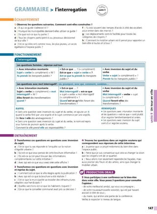 GRAMMAIRE > l'interrogation
ÉCHAUFFEMENT
1 Observez les questions suivantes. Comment sont-elles construites 7
a I À qui ce guide s'adresse-t-il ?
b I Pourquoi les municipalités devraient-elles utiliser ce guide ?
c I De quoi est-ce que tu parles ?
d I Tous les citoyens participent-ils au processus décisionnel
de leur ville ?
e I Est-ce qu'elles ont comme nous, les plus jeunes, un accès
égalitaire à l'espace public ?
FONCTIONNEMENT
L'interrogation
Les questions fermées : réponse oui/non
f I Tu vois souvent des rampes d'accès à côté des escaliers
pour entrer dans des mairies?
g I Les déplacements sont-ils facilités pour toutes les
catégories de citoyens ?
h I Comment le mobilier urbain est-il pensé pour apporter un
bien-être à toutes et à tous ?
• Avec intonation montante • Est-ce que ... ? (+ complément) • Avec inversion du sujet et du
Sujet + verbe (+ complément) + IM ? Est-ce que + sujet + verbe + ? verbe
Tu prends les transports publics ? Est-ce que tu prends les transports Verbe + sujet (+ complément) + ?
publics? Prends-tu les transports publics ?
Les questions avec mot interrogatif : où, pourquoi, avec qui, comment, combien...
• Avec intonation montante • Est-ce que ... ? • Avec inversion du sujet et du
Sujet + verbe (+ complément) + mot Mot interrogatif + est-ce que verbe
interrogatif + IM ? + sujet+ verbe + mot interrogatif Mot interrogatif + verbe + sujet
Elles feront des transformations (+ complément) + ? (+ complément) + ?
quand ? Quand est-ce qu'elles feront des Quand feront-el/es des
transformations ? transformations ?
RAPPEL REMARQUES
• Dans une question avec inversion du sujet et du verbe, on ajoute un -t • Les questions avec intonation montante
quand le verbe finit par une voyelle et le sujet commence par une voyelle. et les questions« est-ce que » sont plutôt
Où fera -t-elle des aménagements ? d'un registre familier/standard et orales.
• Dans une question avec inversion du sujet et du verbe, le nom est repris
• Les questions avec inversion du sujet
sont d'un registre soutenu.
sous forme de pronom après le verbe.
Comment la ville prend-elle ses responsabilités ?
ENTRAÎNEMENT
2 Transformez ces questions en questions avec inversion
du sujet.
a I Est-ce que tu vas répondre à l'enquête sur la notion
d'égalité urbaine ?
b I Qu'est-ce que vous pensez de cette brochure informative?
c I Où est-ce qu'on peut trouver des informations
complémentaires sur cette initiative ?
d I Avec qui est-ce que vous avez créé cette affiche ?
3 Transformez ces questions en questions avec inversion
et reprise du sujet.
a I Comment est-ce que la ville réagira après la publication ?
b I Avec qui est-ce que la brochure a été réalisée ?
c I Est-ce que la municipalité va installer des infrastructures
adaptées aux handicapés ?
d I Quelles sanctions est-ce que les habitants risquent ?
e I Est-ce que le conseiller communal avait pris sa décision ?
4 Trouvez les questions dans un registre soutenu qui
correspondent aux réponses de cette interview.
a I Je pense que ce projet redonnera du bien-être dans
l'espace public.
b I Parce que je suis convaincue que cela va changer la vision
que les citoyens ont de ce quartier.
c I Nous allons non seulement repeindre les façades, mais
aussi planter des fleurs et des arbres, ainsi que changer le
mobilier urbain.
PRODUCTION ORALE
5 Vous participez à une conférence sur le bien-être
dans votre ville. Vous posez 3 questions pour connaître
l'opinion :
- de votre meilleur(e) ami(e), qui vous accompagne ;
- de votre nouveau/nouvelle voisin(e), qui est par hasard
assis(e) à côté de vous ;
- du maire, qui anime une partie de la conférence.
Veillez à respecter le niveau de langue.
147
 
