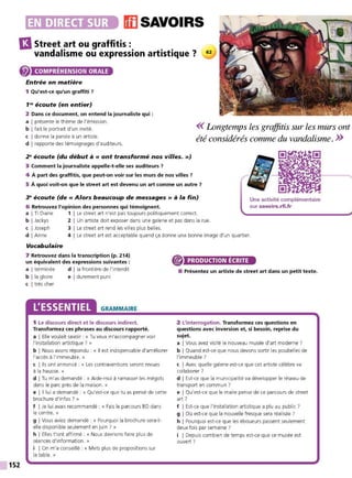 •~~••lhJDli•li• msAvo1Rs
13Street art ou graffitis :
vandalisme ou expression artistique ?
152
COMPRÉHENSION ORALE
Entrée en matière
1 Qu'est-ce qu'un graffiti 7
1'9
écoute (en entier)
2 Dans ce document, on entend la journaliste qui :
a I présente le thème de l'émission.
b I fait le portrait d'un invité.
c I donne la parole à un artiste.
d I rapporte des témoignages d'auditeurs.
<< Longtemps les graffitis sur les ,nurs ont
été considérés cmnme du vandalisme. >>
29
écoute (du début à« ont transformé nos villes.»)
3 Comment la journaliste appelle-t-elle ses auditeurs 7
4 À part des graffitis, que peut-on voir sur les murs de nos villes 7
5 À quoi voit-on que le street art est devenu un art comme un autre 7
~ écoute (de« Alors beaucoup de messages» à la fin)
6 Retrouvez l'opinion des personnes qui témoignent.
Une activité complémentaire
sur savoirs.rfi.fr
a I Ti Diane 1 1 Le street art n'est pas toujours politiquement correct
b I Jackys 2 1 Un artiste doit exposer dans une galerie et pas dans la rue.
c I Joseph 3 1 Le street art rend les vilIes plus belIes.
d I Anne 4 1 Le street art est acceptable quand ça donne une bonne image d'un quartier.
Vocabulaire
7 Retrouvez dans la transcription (p. 214)
un équivalent des expressions suivantes :
a I terminée d I la frontière de l'interdit
b !la gloire e I durement puni
c I très cher
L'ESSENTIEL GRAMMAIRE
1 Le discours direct et le discours indirect.
Transformez ces phrases au discours rapporté.
a I Elle voulait savoir : « Tu veux m'accompagner voir
l'installation artistique ? »
b I Nous avons répondu : « Il est indispensable d'améliorer
l'accès à l'immeuble. »
c I Ils ont annoncé : « Les contraventions seront revues
à la hausse. »
d I Tu m'as demandé : « Aide-moi à ramasser les mégots
dans le parc près de la maison. »
e l 11 lui a demandé : « Qu'est-ce que tu as pensé de cette
brochure d'infos ? »
f I Je lui avais recommandé : « Fais le parcours BD dans
le centre. »
g IVous aviez demandé : « Pourquoi la brochure sera+
elle disponible seulement en juin ? »
h I Elles t'ont affirmé : « Nous devrions faire plus de
séances d'information. »
i I On m'a conseillé : « M ets plus de propositions sur
la table. »
PRODUCTION ÉCRITE
8 Présentez un artiste de street art dans un petit texte.
2 L'interrogation. Transformez ces questions en
questions avec inversion et, si besoin, reprise du
sujet.
a I Vous avez visité le nouveau musée d'art moderne?
b I Quand est-ce que nous devons sortir les poubelles de
l'immeuble ?
c I Avec quelle galerie est-ce que cet artiste célèbre va
collaborer ?
d I Est-ce que la municipalité va développer le réseau de
transport en commun ?
e I Qu'est-ce que le maire pense de ce parcours de street
art ?
f I Est-ce que l'installation artistique a plu au public ?
g I Où est-ce que la nouvelle fresque sera réalisée ?
h I Pourquoi est-ce que les éboueurs passent seulement
deux fois par semaine?
i I Depuis combien de temps est-ce que ce musée est
ouvert ?
 