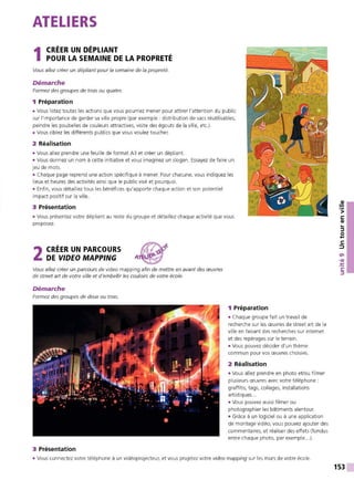 ATELIERS
1 CRÉER UN DÉPLIANT
POUR LA SEMAINE DE LA PROPRETÉ
Vous allez créer un dépliant pour la semaine de la propreté.
Démarche
Formez des groupes de trois ou quatre.
1 Préparation
• Vous listez toutes les actions que vous pourriez mener pour attirer l'attention du public
sur l'importance de garder sa ville propre (par exemple : distribution de sacs réutilisables,
peindre les poubelles de couleurs attractives, visite des égouts de la ville, etc.).
• Vous ciblez les différents publics que vous voulez toucher.
2 Réalisation
• Vous allez prendre une feuille de format A3 et créer un dépliant.
• Vous donnez un nom à cette initiative et vous imaginez un slogan. Essayez de faire un
jeu de mots.
• Chaque page reprend une action spécifique à mener. Pour chacune, vous indiquez les
lieux et heures des activités ainsi que le public visé et pourquoi.
• Enfin, vous détaillez tous les bénéfices qu'apporte chaque action et son potentiel
impact positif sur la ville.
3 Présentation
• Vous présentez votre dépliant au reste du groupe et détaillez chaque activité que vous
proposez.
2 CRÉER UN PARCOURS
DE VIDEO MAPPING
Vous allez créer un parcours de video mapping afin de mettre en avant des œuvres
de streetart de votre ville et d'embellir les couloirs de votre école.
Démarche
Formez des groupes de deux ou trois.
3 Présentation
1 Préparation
• Chaque groupe fait un travail de
recherche sur les œuvres de street art de la
ville en faisant des recherches sur internet
et des repérages sur le terrain.
• Vous pouvez décider d'un thème
commun pour vos œuvres choisies.
2 Réalisation
• Vous allez prendre en photo et/ou filmer
plusieurs œuvres avec votre téléphone :
graffitis, tags, collages, installations
artistiques...
• Vous pouvez aussi filmer ou
photographier les bâtiments alentour.
• Grâce à un logiciel ou à une application
de montage vidéo, vous pouvez ajouter des
commentaires, et réaliser des effets (fondus
entre chaque photo, par exemple...).
• Vous connectez votre téléphone à un vidéoprojecteur, et vous projetez votre video mapping sur les murs de votre école.
153
 