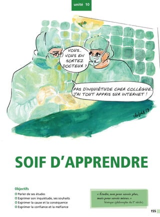 unité 10
c.
SOIF D'APPRENDRE
Objectifs
0 Parler de ses études
0 Exprimer son inquiétude, ses souhaits
0 Exprimer la cause et la conséquence
0 Exprimer la confiance et la méfiance
« Étudie, non pour savoir plus,
mais pour savoir mieux. »
Sénèque (philosophe du I" siècle)
155
 
