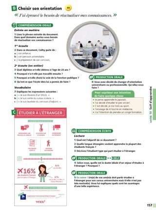 ElChoisir son orientation 63
<< J'ai éprouvé le besoin de réactualiser mes connaissances. >>
COMPRÉHENSION ORALE
Entrée en matière
1 Lisez la phrase extraite du document.
Dans quel domaine auriez-vous besoin
de réactualiser vos connaissances ?
f N écoute
2 Dans ce document, Cathy parle de :
a I son enfance.
b I son parcours universitaire.
c l la préparation de son concours.
2~écoute (en entier)
3 Quel diplôme a-t-elle obtenu à l'âge de 23 ans ?
4 Pourquoi n'a-t-elle pas travaillé ensuite ?
5 Pourquoi a-t-elle choisi la voie de la fonction publique ?
6 Qu'est-ce que l'école ldeo lui a permis de faire 7
PRODUCTION ORALE
8 Vous avez décidé de changer d'orientation
universitaire ou professionnelle. Qu'allez-vous
faire 7
Vocabulaire
7 Expliquez les expressions suivantes :
a 1 « Je suis titulaire d'un DEUG. »
b 1 « Je suis sortie du cursus scolaire. »
c 1 « Je suis lauréate du concours d'adjoint. »
ÉTUDIER À L'ÉTRANGER
5 BONNES RAISONS DE PARTIR
-.:;;
'
t9
APPRENDRE UNE s·ouVRIRSUR APPRENDRE
NOUVELLE LANGUE
.il'
-=" .
- -
VALORISER
SON CV
LE MONDE AUTREMENT
DEVENIR
AUTONOME
DUREE MOYENNEOU SEJOU
r!'!tl
l..:..:.:.J 1 1 1 1
X16%
des étudiants Français
font ,mséjouriI l'ttranger
1
6mois
1 1 1 1 1
ontun Ba<+l li Bar +J
( liunrdRa,hrlur)
ET VOUS. VOUS PARTEZ QUAND •
P.)rtu c1 tèlfaoger avec Ynov. Cf1 p.trtl'n,>ri3l ~c UCLA lxt<!f'IS-K>n
n cUqu~.tkl
. . L'application International ModeD'emploi ( . /
ynoz/
®
Pour exprimer son intention
de faire quelque chose
• Je pense apprendre le japonais.
• J'ai décidé d'étudier le grec ancien.
• C'est décidé, je me mets au sport.
• J'envisage de m'inscrire en médecine.
• J'ai l'intention de prendre un congé formation.
COMPRÉHENSION ÉCRITE
Lecture
1 Quel est l'objectif de ce document 7
2 Quelle langue étrangère veulent apprendre la plupart des
étudiants français ?
3 Décrivez l'étudiant type qui part étudier à l'étranger.
PRODUCTION ORALE >>)•)UI
4 Selon vous, quelle est la durée idéale d'un séjour d'études à
l'étranger 7 Pourquoi ?
PRODUCTION ORALE
5 En scène ! Un(e) de vos ami(e)s doit partir étudier à
l'étranger pour son cursus universitaire mais il/elle n'est pas
très motivé(e). Vous lui expliquez quels sont les avantages
d'une telle expérience.
157
 