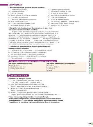 ENTRAÎNEMENT
5 Associez les éléments (plusieurs réponses possibles).
a I Comme il n'avait pas révisé,
b I L'université est fermée
c I Grâce au e-learning,
d I Nous n'avons pas pu profiter du w eek-end
e I Le cours n'a pas commencé
f I Étant donné que tous les étudiants sont là,
g I Je me suis inscrite à ce cours
h I Le match interuniversitaire a été annulé
i I Je suis arrivé telIement en retard
1 11
'apprentissage est plus flexible.
2 1nous pouvons distribuer les sujets.
3 1en raison du mauvais temps.
4 1que je n'ai pas pu participer à l'épreuve.
5 1il a eu une mauvaise note.
6 1 à cause de l'examen de maths.
7 1 car j'ai besoin d'une remise à niveau en anglais.
8 1 étant donné le faible nombre d'inscrits.
9 1puisque ce sont les vacances.
6 Complétez le texte suivant avec des expressions de cause et de
conséquence (plusieurs solutions possibles).
...... du grand nombre d'abandons en première année, les universités vont faciliter
la réorientation en cours d'année. Jusqu'ici, on ne pouvait changer de filière qu'en
septembre, ...... . beaucoup d'étudiants perdaient une année et souvent ne se
réinscrivaient pas l'année suivante. L'échec à l'université était ...... important ...... il
fallait rendre les cursus plus flexibles. Le ministère a ...... mis en place un système de
tutorat à la fin du premier trimestre. ...... cette réforme, ceux qui veulent changer
d'orientation pourront demander conseil à des étudiants de 3• ou 4• année, ...... ce
sont eux les mieux placés pour partager leur expérience avec les nouveaux.
7 Complétez les phrases suivantes avec les verbes de l'encadré
(plusieurs solutions possibles).
a I L'université de Rennes en Bretagne ...... un nouveau projet éducatif.
b I Le e-learning ...... une baisse des coûts de l'enseignement.
c I Une bonne alimentation ...... les résultats universitaires.
d I Ses mauvais résultats ...... ses problèmes de concentration.
e I L'alarme à incendie ...... l'arrêt des cours.
Pour exprimer une cause ou une conséquence avec un verbe
Les verbes qui expriment la cause :
• venir de (+ nom)
• être à l'origine de (+ nom)
• s'expliquer par (+ nom)
PRODUCTION ÉCRITE
8 Terminez les dialogues suivants.
a I Le père : Il faut absolument que tu aies ton bac car
Le fils : Mais si je vais étudier à l'université, alors ..
b I Sarah : Nous devrions aller au cinéma étant donné que ......
Myriam : Je préférerais qu'on aille au restaurant, comme ça
c I Arthur : Je voudrais changer de travail puisque ..... .
Martha : Tu dis ça à cause .
Les verbes qui expriment la conséquence :
• entraîner
• avoir un effet sur
• provoquer
• causer
d I Armelle : J'ai enfin trouvé la discipline qui m'intéresse grâce à .
Philippe : Je suis content pour toi, pour être sincère je m'inquiétais parce que
9 Vous n'avez pas pu être présent(e) à l'examen de français.
Vous écrivez à votre professeur pour lui expliquer les raisons de votre absence.
Vous lui demandez s'il a une solution pour que vous puissiez repasser cet examen.
Vous utiliserez au moins deux expressions de cause et deux de conséquence.
159
 