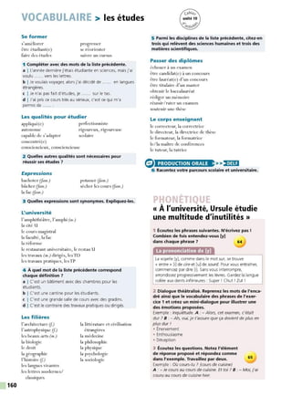 160
VOCABULAIRE > les études
Se former
s'améliorer
être étudiant(e)
faire des études
progresser
se réorienter
suivre un cursus
1 Compléter avec des mots de la liste précédente.
a I L'année dernière j'étais étudiante en sciences, mais j'ai
voulu ...... vers les lettres.
b I Je voulais voyager, alors j'ai décidé de ...... en langues
étrangères.
c I Je n'ai pas fait d'études, je ...... sur le tas.
d I J'ai pris ce cours très au sérieux, c'est ce qui m'a
permis de ...... .
Les qualités pour étudier
appliqué(e) perfectionniste
autonome
capable de s'adapter
concentré(e)
rigoureux, rigoureuse
scolaire
consciencieux, consciencieuse
2 Quelles autres qualités sont nécessaires pour
réussir ses études 7
Expressions
bachoter (Jam.)
bûcher (Jam.)
la fac (fam.)
potasser (Jam.)
sécher les cours (Jam.)
3 Quelles expressions sont synonymes. Expliquez-les.
L'université
l'amphithéâtre, l'amphi (m.)
la cité U
le cours magistral
la faculté, la fac
la réforme
le restaurant universitaire, le restau U
les travaux (m.) dirigés, lesTD
les travaux pratiques, lesTP
4 À quel mot de la liste précédente correspond
chaque définition 7
a I C'est un biltiment avec des chambres pour les
étudiants.
b I C'est une cantine pour les étudiants.
c I C'est une grande salle de cours avec des gradins.
d I C'est le contraire des travaux pratiques ou dirigés.
Les filières
l'architecture (f)
l'astrophysique (f)
les beaux-arts (m.)
la biologie
le droit
la géographie
l'histoire (f)
les langues vivantes
les lettres modernes/
classiques
la littérature et civilisation
, 
etrangeres
la médecine
la philosophie
la physique
la psychologie
la sociologie
5 Parmi les disciplines de la liste précédente, citez-en
trois qui relèvent des sciences humaines et trois des
matières scientifiques.
Passer des diplômes
échouer à un examen
être candidat(e) à un concours
être lauréat(e) d'un concours
être titulaire d'un master
obtenir le baccalauréat
rédiger un mémoire
réussir/rater un examen
soutenir une thèse
Le corps enseignant
le correcteur, la correctrice
le directeur, la directrice de thèse
le formateur, la formatrice
le/la maître de conférences
le tuteur, la tutrice
(S> >>)•MH
6 Racontez votre parcours scolaire et universitaire.
« À l'université, Ursule étudie
une multitude d'inutilités »
1 Écoutez les phrases suivantes. N'écrivez pas !
Combien de fois entendez-vous (y]
dans chaque phrase 7 64
La prononciation de [y]
La voyelle [y], comme dans le mot sur, se trouve
« entre » [il de cire et [u] de sourd. Pour vous entraîner,
commencez par dire [i]. Sansvous interrompre,
arrondissez progressivement les lèvres. Gardez la langue
collée aux dents inférieures : Super ! Chut ! Zut !
2 Dialogue théâtralisé. Reprenez les mots de l'enca-
dré ainsi que le vocabulaire des phrases de l'exer-
cice 1 et créez un mini-dialogue pour illustrer une
des émotions proposées.
Exemple : Inquiétude. A : - Alors, cet examen, c'était
dur ? 8 : - Ah, oui, je t'assure que ça devient de plus en
plus dur 1
• Énervement
• Enthousiasme
• Déception
3 Écoutez les questions. Notez l'élément
de réponse proposé et répondez comme
dans l'exemple. Travaillez par deux.
Exemple : Où cours-tu ? (cours de cuisine)
65
A : - Je cours au cours de cuisine. Et toi ? B : - Moi, j'ai
couru au cours de cuisine hier.
 
