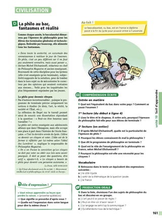 CIVILISATION
l:JLa philo au bac,
fantasmes et réalité
Comme chaque année, le baccalauréat démar-
rera par l'épreuve de philosophie pour les
élèves des terminales générales et technolo-
giques. Redoutée parbeaucoup, elle alimente
5 tous les fantasmes.
« Dans toute la scolarité, on accumule des
connaissances à restituer le jour de l'examen.
En philo, c'est un peu différent car il ne faut
pas seulement connaître, mais aussi penser »,
10 déclare Michel Eltchaninoff, rédacteur en chef
de Philosophie Magazine et ancien enseignant.
Nouveauté de cette discipline pour les lycéens
(elle n'est enseignée qu'en terminale), subjec-
tivitésupposée de la notation, peur de tomber
15 dans le hors-sujet ou de mécontenter le correc-
teur par des opinions qui seraient contraires
aux siennes... Voilà pour les inquiétudes les
plus fréquemment exprimées par les jeunes.
La philo pour devenir citoyen
20 Pas d'auteurs incontoumables1, puisque le pro-
gramme de terminale précise uniquement les
notions à étudier (le désir, l'art, la vérité, la
société et l'État, etc.).
La réflexion de Hegel sur le travail permet
25 ainsi de nourrir une dissertation répondant
à la question : « Peut-on être heureux sans
travailler ? »
La philo est certes enseignée aux adolescents
ailleurs que dans l'Hexagone, mais elle occupe
30 une place à part dans l'histoire de l'école fran-
çaise. « C'est la dernière année du lycée. L'élève
va devenir un citoyen et voter. L'idée est de le
former à réfléchir par lui-même selon l'idéal
des Lumières2
», explique le responsable de
35 Philosophie Magazine.
« On a en France la conviction qu'un citoyen
ne doit pas voter ou obéir aux lois sans savoir
pourquoi. Il doit se poser des questions, être
actif», ajoute-t-il. « Le citoyen a besoin de
40 philo pour devenir une personne autonome. »
Le Point, AFP, 8/06/2016
J. Qu'ilfaut absolument avoir lu 011 fait. 2. Mouvement
intellectuel et philosophique du XVIII' siècle en Europe.
li>rôle d'expression !
« Vaut mieux apprendre sa leçon que
perdre la raison. » (proverbe québécois)
-+ Que signifie ce proverbe d'après vous 7
-+ Quelle est l'expression dans votre langue
pour dire la même chose ?
e
Au fait!
Le baccalauréat, ou bac, est en France le diplôme
passé à la fin du lycée pour pouvoir entrer à l'université.
COMPRÉHENSION ÉCRITE
Entrée en matière
1 Quel est l'équivalent du bac dans votre pays 7 Comment se
passe l'examen 7
1,.., lecture (du début à ligne 4)
2 Lisez le titre et le chapeau. À votre avis, pourquoi l'épreuve
de philosophie fait-elle peur aux élèves de terminale ?
2" lecture (en entier)
3 D'après Michel Eltchaninoff, quelle est la particularité de
l'épreuve de philo 7
4 Pourquoi les élèves connaissent-ils mal la philosophie 7
5 Que dit le programme de philosophie en terminale ?
6 Quel est le rôle de l'enseignement de la philosophie en
France, selon Michel Eltchaninoff 7
7 Pourquoi la philosophie est-elle une nécessité pour les
citoyens 7
Vocabulaire
8 Retrouvez dans le texte un équivalent des expressions
suivantes:
a l le côté injuste
b I sortir de la thématique de la question posée
c l la France
PRODUCTION ORALE
9 Dans la liste, choisissez l'un des sujets de philosophie du
bac et discutez-en en groupe.
a I L'art peut-il se passer de règles ?
b I Peut-on être sûr d'avoir raison ?
c I Le langage ne sert-il qu'à communiquer?
d I Qu'attendons-nous de la technique?
161
 