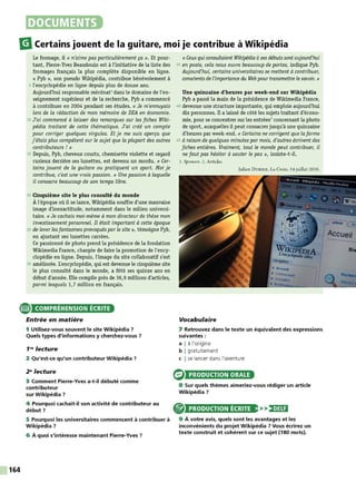 DOCUMENTS
m
Certains jouent de la guitare, moi je contribue à Wikipédia
Le fromage, il « n'aime pas particulièrement ça ». Et pour-
tant, Pierre-Yves Beaudouin est à l'initiative de la liste des
fromages français la plus complète disponible en ligne.
« Pyb », son pseudo Wikipédia, contribue bénévolement à
5 l'encyclopédie en ligne depuis plus de douze ans.
Aujourd'hui responsable mécénat1
dans le domaine de l'en-
seignement supérieur et de la recherche, Pyb a commencé
à contribuer en 2004 pendant ses études. « Je m'ennuyais
lors de la rédaction de mon mémoire de DEA en économie.
10 J'ai commencé à laisser des remarques sur les fiches Wiki-
pédia traitant de cette thématique. J'ai créé un compte
pour corriger quelques virgules. Et je me suis aperçu que
j'étais plus compétent sur le sujet que la plupart des autres
contributeurs ! »
15 Depuis, Pyb, cheveux courts, chemisette violette et regard
curieux derrière ses lunettes, est devenu un mordu. « Cer-
tains jouent de la guitare ou pratiquent un sport. Moi je
contribue, c'est une vraie passion. » Une passion à laquelle
il consacre beaucoup de son temps libre.
20 Cinquième site le plus consulté du monde
À l'époque où il se lance, Wikipédia souffre d'une mauvaise
image d'inexactitude, notamment dans le milieu universi-
taire. «Je cachais moi-même à mon directeur de thèse mon
investissement personnel. Il était important à cette époque
25 de lever les fantasmes provoquéspar le site», témoigne Pyb,
en ajustant ses lunettes carrées.
Ce passionné de photo prend la présidence de la fondation
Wikimedia France, chargée de faire la promotion de l'ency-
clopédie en ligne. Depuis, l'image du site collaboratif s'est
30 améliorée. L'encyclopédie, qui est devenue le cinquième site
le plus consulté dans le monde, a fêté ses quinze ans en
début d'année. Elle compile près de 36,9 millions d'articles,
parmi lesquels 1,7 million en français.
e COMPRÉHENSION ÉCRITE
164
Entrée en matière
1 Utilisez-vous souvent le site Wikipédia ?
Quels types d'informations y cherchez-vous ?
1"' lecture
2 Qu'est-ce qu'un contributeur Wikipédia ?
2" lecture
3 Comment Pierre-Yves a-t-il débuté comme
contributeur
sur Wikipédia ?
4 Pourquoi cachait-il son activité de contributeur au
début?
5 Pourquoi les universitaires commencent à contribuer à
Wikipédia ?
6 À quoi s'intéresse maintenant Pierre-Yves ?
« Ceuxqui consultaient Wikipédia àses débuts sontaujourd'hui
35 en poste, cela nous ouvre beaucoup de portes, indique Pyb.
Aujourd'hui, certains universitaires se mettent à contribuer,
consdents de l'importance du Web pour transmettre le savoir. »
Une quinzaine d'heures par week-end sur Wikipédia
Pyb a passé la main de la présidence de Wikimedia France,
40 devenue une structure importante, qui emploie aujourd'hui
dix personnes. Il a laissé de côté les sujets traitant d'écono-
mie, pour se concentrer sur les entrées2
concernant la photo
de sport, auxquelles il peut consacrer jusqu'à une quinzaine
d'heures par week-end. « Certains ne corrigent que la forme
45 à raison de quelques minutes par mois, d'autres écrivent des
fiches entières. Vraiment, tout le monde peut contribuer, il
ne faut pas hésiter à sauter le pas», insiste-t-il.
1. Sponsor. 2. Articles.
Julien DURIEZ, La Croix, 14 juillet 2016.
Vocabulaire
7 Retrouvez dans le texte un équivalent des expressions
suivantes :
a I à l'origine
b I gratuitement
c I se lancer dans l'aventure
PRODUCTION ORALE
8 Sur quels thèmes aimeriez-vous rédiger un article
Wikipédia?
® PRODUCTION ÉCRITE >>)•)Ui
9 À votre avis, quels sont les avantages et les
inconvénients du projet Wikipédia ? Vous écrirez un
texte construit et cohérent sur ce sujet (180 mots).
 