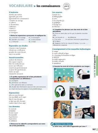 VOCABULAIRE > les connaissances
S'instruire
aborder une notion
apprendre par cœur
approfondir des connaissances
consulter un ouvrage
se cultiver
se documenter
s'informer
s'initier à
mémoriser
se renseigner
1 Reliez les expressions synonymes et expliquez-les.
a I consulter un ouvrage
b I aborder une notion
c I s'informer
Reprendre ses études
s'inscrire à une formation
obtenir une certification
prendre des cours du soir
suivre un module
Savoir/connaître
analyser des données
être expert/ experte
faire des recherches (f)
mener une réflexion
nourrir un questionnement
se poser des questions (f)
traiter un sujet
transmettre un savoir
1 1 se renseigner
2 1 se documenter
3 1 s'initier
2 À quelles expressions de la liste précédente
correspondent ces définitions ?
a I Enseigner.
b I Alimenter une réflexion.
c I Être spécialiste dans un domaine.
d I Étudier des informations pour en tirer une conclusion.
e I Examiner tous les aspects d'une problématique.
Expressions
aller au cœur du sujet
être incollable sur le sujet
faire le tour du sujet
se faire une idée du sujet
tomber dans le hors-sujet
Les données
le contexte
la fiabilité
la mise à jour
la neutralité
la pertinence
la précision
la validation
3 Retrouvez les adjectifs correspondants aux noms
de la liste précédente.
Les sources
l'article (m.)
la bibliographie
la carte
l'encyclopédie (f)
le graphique
l'ouvrage (m.)
la référence
4 Complétez les phrases avec des mots de la liste
précédente.
a I Pour en savoir plus sur le sujet, tu devrais consulter
cette ...... .
b I Ce livre est un ...... de référence.
c I Sur cette ...... , on voit bien l'évolution géopolitique
de la région.
d I Regarde à la fin du manuel d'histoire, il y a une
intéressante à explorer.
L'enseignement et les nouvelles technologies
le casque
le cours collectif en ligne
le e-learning/ la formation en ligne
le MOOC
la réalité augmentée
la réalité virtuelle
le simulateur
5 Associez les mots de la liste précédente aux images :
G> PRODUCTION ORALE
6 Selon vous, est-il utile d'apprendre par cœur?
167
 