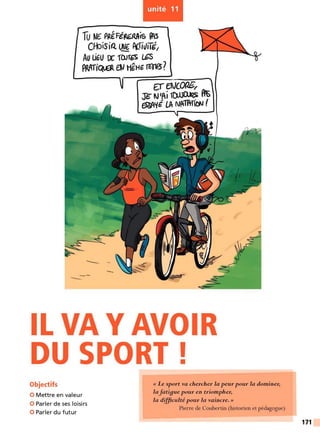 -
unité 11
Tu W€ PRéFé~is ~
Cf-biSiQ ~ P(.Ti~iTd,
Au UtU oc ,rurGS l..6S
PPJrriQ6. flJ HgH~ m18?
--- -
-
U aJCOfJE/
J"~N'AÎ~ At
ESSA'fÉ LA NAîA-TION (
IL VA Y AVOIR
DU SPORT!
Objectifs
0 Mettre en valeur
0 Parler de ses loisirs
0 Parler du futur
« Le sport va chercher la peur pour la dominer,
lafati9ue pour en triompher,
la diJftculté pour la vaincre. »
Pierre de Coubertin (historien et pédagogue)
171
 