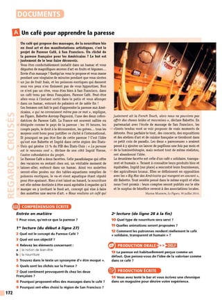 DOCUMENTS
mUn café pour apprendre la paresse
Un café qui propose des massages, de la nourriture bio
en food art et des manifestations artistiques, c'est le
projet de Paresse Café, à San Francisco. Un cliché de
la paresse française pour les Américains ? Le but est
5 justement de le leur faire découvrir.
Vous êtes confortablement installé dans un hamac et vous
dégustez de magnifiques œuvres d'art en fruits et légumes...
Envie d'un massage? Quelqu'un vous le propose et vous masse
pendant une vingtaine de minutes pendant que vous sirotez
10 un jus de fruit frais, et les poissons exotiques qui dansent
sous vos yeux n'en finissent pas de vous hypnotiser. Non
ce n'est pas un rêve, vous êtes bien à San Francisco, dans
un café tenu par deux Françaises, Paresse Café. Peut-être
allez-vous à l'instant sortir dans le patio et vous allonger
15 dans un hamac, entouré de palmiers et de sable fin !
Ces femmes ont fait le pari d'apprendre la paresse aux Amé-
ricains, «quine connaissent même pas ce mot», explique,
au Figaro, Babette Auvray-Pagnozzi, l'une des deux cofon-
datrices de Paresse Café. La France est souvent raillée ou
20 désignée comme le pays de la paresse : les 35 heures, les
congés payés, le droit à la déconnexion, les grèves... tous les
moyens sont bons pour justifier ce cliché à l'international.
Et pourquoi ne pas être fier de cette paresse ? C'est l'idée
qu'ont eue Babette et Ingrid dans cette région des États-
25 Unis qui génère 13 % du PIB des États-Unis : « La paresse
est le nouveau cool », déclare de son côté Ingrid Vierne,
l'autre cofondatrice du projet.
Le Paresse Café a deux facettes. Celle paradisiaque qui offre
des vacances en restant chez soi, un véritable moment de
30 laisser-aller, enfoncé dans un hamac. Ainsi vos assiettes
seront-elles posées sur des tables-aquariums remplies de
poissons exotiques, le va-et-vient aquatique étant réputé
pour être apaisant. Rien n'est laissé au hasard, la nourriture
est elle-même destinée à être aussi agréable à regarder qu'à
35 manger en y invitant le food art, concept qui vise à faire
des assiettes une œuvre d'art. « Nous voulions un café qui
e COMPRÉHENSION ÉCRITE
172
Entrée en matière
1 Pour vous, qu'est-ce que la paresse 7
1'9
lecture (du début à ligne 27)
2 Quel est le concept du Paresse Café 7
3 Quel est son objectif 7
4 Relevez les éléments concernant :
a !la notion de bien-être
b I la nourriture
5 Trouvez dans le texte un synonyme d'« être moqué ».
6 Quels sont les clichés sur la France 7
7 Quel sentiment provoquent-ils chez les deux
Françaises 7
8 Pourquoi proposent-elles des massages dans le café 7
9 Pourquoi ont-elles choisi la région de San Francisco 7
justement ait la French Touch, alors nous ne pouvions pas
offrir des choses laides et mauvaises », déclare Babette. En
partenariat avec l'école de massage de San Francisco, les
40 clients tendus vont se voir proposer de vrais moments de
détente. Pour parfaire le tout, des concerts, des expositions
et des ateliers d'art et de cuisine française se tiendront dans
ce petit coin de paradis. Les deux « paresseuses » avaient
pensé à y ajouter un lancer de papillons une fois par mois et
45 de la lurninothérapie, mais restant tout de même réalistes,
ont abandonné l'idée.
La deuxième facette est celle d'un café « solidaire, transpa-
rent et humain ». Tenant à connaître leurs produits bios et
équitables, Ingrid (sur place) a rencontré leurs fournisseurs,
50 des agriculteurs locaux. Elles se définissent en opposition
avec les« BigMac des Américains qui mangenten courant»,
dit Babette. Tout semble pensé dans le même esprit et elles
nous l'ont promis: leurs comptes seront publiés sur le site
et le surplus de bénéfice reversé à des associations locales.
Marine MASSON, Le Figaro, 30 juillet 2014.
2 9
lecture (de ligne 28 à la fin)
10 Quel type de nourriture sera servi 7
11 Quelles animations seront proposées 7
12 Comment les patronnes rendent réellement le café
« solidaire, transparent et humain » 7
PRODUCTION ORALE
13 La paresse est habituellement perçue comme un
défaut. Que pensez-vous de l'idée de la valoriser comme
dans ce café 7
PRODUCTION ÉCRITE
14 Vous avez testé le bar et vous écrivez une chronique
dans un magazine pour décrire votre expérience.
 