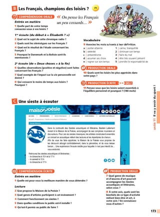 ElLes Français, champions des loisirs ? 11
COMPRÉHENSION ORALE
Entrée en matière
<< On pense les Français
un peu cossards.. . >>
1 Quelle part de votre temps
consacrez-vous à vos loisirs ?
1'~ écoute (du début à« Élisabeth ? »)
2 Quel est le sujet de cette chronique radio 7
3 Quels sont les stéréotypes sur les Français 7
4 Quel est le résultat de l'étude concernant les
Français 7
5 Pourquoi le Danemark et la Bolivie sont-ils
mentionnés ?
2 ~écoute (de « Deux choses » à la fin)
6 Quelles observations (positive et négative) sont faites
concernant les Français ?
7 Quel exemple de l'impact sur la vie personnelle est
donné 7
8 Qui consacre le moins de temps aux loisirs ?
Pourquoi ?
B Une sieste à écouter
A CCUEIL 1
Accueil > Progrommes> Siestesc,coustiqueset littêroîres
Vocabulaire
9 Associez les mots suivants à leur définition.
a I porter atteinte 1 1calme, tranquillité
b I sérénité 2 1diminuer son temps
c I présentéisme 3 1faire du mal
d I assumer ses choix 4 1être très souvent présent
e I rogner sur son temps 5 1 prendre la responsabilité de
PRODUCTION ORALE
10 Quels sont les loisirs les plus appréciés dans
votre pays 7
PRODUCTION ÉCRITE >>)•HH
11 Pensez-vous que les loisirs soient essentiels à
l'équilibre personnel et pourquoi 7 (180 mots)
Dans la continuité des Siestes acoustiques et Iittéraires, Bastien Lallemant
revient à Ia Maison de la Poésie, accompagné de ses complices musiciens et
desauteurs.Pour ces sixsiestes classiques, les artistes construisentensemble
un concert en acoustiquemêlant des lectures et les répertoires de chacun.
Afin de vous les faire apprécier, 1
a Maison de la Poésie vous propose de
les découvrir allongé confortablement, dans la pénombre, et de vous laisser
bercer... Une expérience d'écoute inédite pourlaquelle il n'est pas interdit de...
vous endormir.
Retrouvez les siestes acoustiques et itinérantes:
- ledimanche à 15het à 17h
- lesamedià 15 h
- ledimanche à 17h
e COMPRÉHENSION ÉCRITE
Entrée en matière
1 Quelle est pour vous la meilleure manière de vous détendre 7
Lecture
2 Que propose la Maison de la Poésie 7
3 Quel genre d'artistes participent à cet événement 7
4 Comment fonctionnent ces siestes 7
5 Dans quelles conditions le public est-il installé ?
6 Qu'est-il permis au public de faire ?
ooe
PRODUCTION ORALE
7 Quel genre de musique
et d'œuvres d'art pourrait
accompagner les Siestes
acoustiques et littéraires,
selon vous 7
8 À votre avis, quels sont les
bienfaits de ce type d'activité
mêlant bien-être et art, à
votre avis 7 En connaissez-
vous d'autres ?
t:
0
0.
Ill
::::,
"C
..
0
>
tO
>,
tO
>
....
....
•CIi
-
~
C:
::::,
173
 
