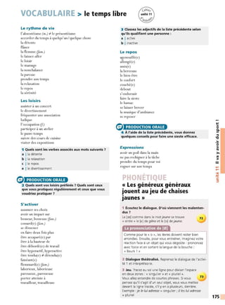 VOCABULAIRE > le temps libre
Le rythme de vie
l'absentéisme (m.) i:- le présentéisme
accorder du temps à quelqu'un/ quelque chose
la détente
flâner
la flemme (fam.)
le laisser-aller
le loisir
le massage
la nonchalance
la paresse
prendre son temps
la relaxation
le repos
la sérénité
Les loisirs
assister à un concert
le divertissement
fréquenter une association
ludique
l'occupation (J.)
participer à un atelier
le passe-temps
suivre des cours de cuisine
visiter des expositions
1 Quels sont les verbes associés aux mots suivants 7
a I la détente
b I la relaxation
c l le repos
e l le divertissement
e PRODUCTION ORALE
2 Quels sont vos loisirs préférés 7 Quels sont ceux
que vous pratiquez régulièrement et ceux que vous
voudriez pratiquer 7
S'activer
assumer ses choix
avoir un impact sur
bosseur, bosseuse (Jam.)
cossard(e) (fam.)
se démener
en faire deux fois plus
être accaparé(e) par
être à la hauteur de
être débordé(e) de travail
être hyperactif, hyperactive
être tendu(c) '/:. détendu(e)
fainéant(e)
flemmard(e) (fam.)
laborieux, laborieuse
paresseux, paresseuse
porter atteinte à
travailleur, travailleuse
3 Classez les adjectifs de la liste précédente selon
qu'ils qualifient une personne :
a I active
b I inactive
Le repos
agenouillé(e)
allongé(e)
assis(e)
la berceuse
le bien-être
le confort
couché(e)
debout
s'endormir
faire la sieste
le hamac
se laisser bercer
la musique d'ambiance
se reposer
e PRODUCTION ORALE
4 À l'aide de la liste précédente, vous donnez
quelques conseils pour faire une sieste efficace.
Expressions
avoir un poil dans la main
ne pas rechigner à la tâche
prendre du temps pour soi
rogner sur son temps
« Les généreux généraux
jouent au jeu de chaises
.
Jaunes»
1 Écoutez le dialogue. D'où viennent les malenten-
dus 7
Le [ce] comme dans le mot jeune se trouve 72
«entre» le [e] de gêne et le [o] de jaune.
Comme pour le« o », les lèvres doivent rester bien
arrondies. Ensuite, pour vous entraîner, imaginez votre
réaction face à un objet qui vous dégoûte: prononcez
avec force et en sortant la langue de la bouche :
« Beurk ! »
2 Dialogue théâtralisé. Reprenez le dialogue de l'activi-
té 1 et interprétez-le.
3 Jeu. Tracez au sol une ligne pour diviser l'espace
en deux zones:« singulier » et« pluriel ».
73
Vous allez entendre de courtes phrases. Si vous
pensez qu'il s'agit d'un seul objet, vous vous mettez
devant la ligne tracée, s'il y en a plusieurs, derrière.
Exemple: je le lui adresse =singulier ; il les lui adresse
= pluriel
t:
0
0.
Ill
::::,
"C
..
0
>
tO
>,
tO
>
....
....
•CIi
-
~
C:
::::,
175
 